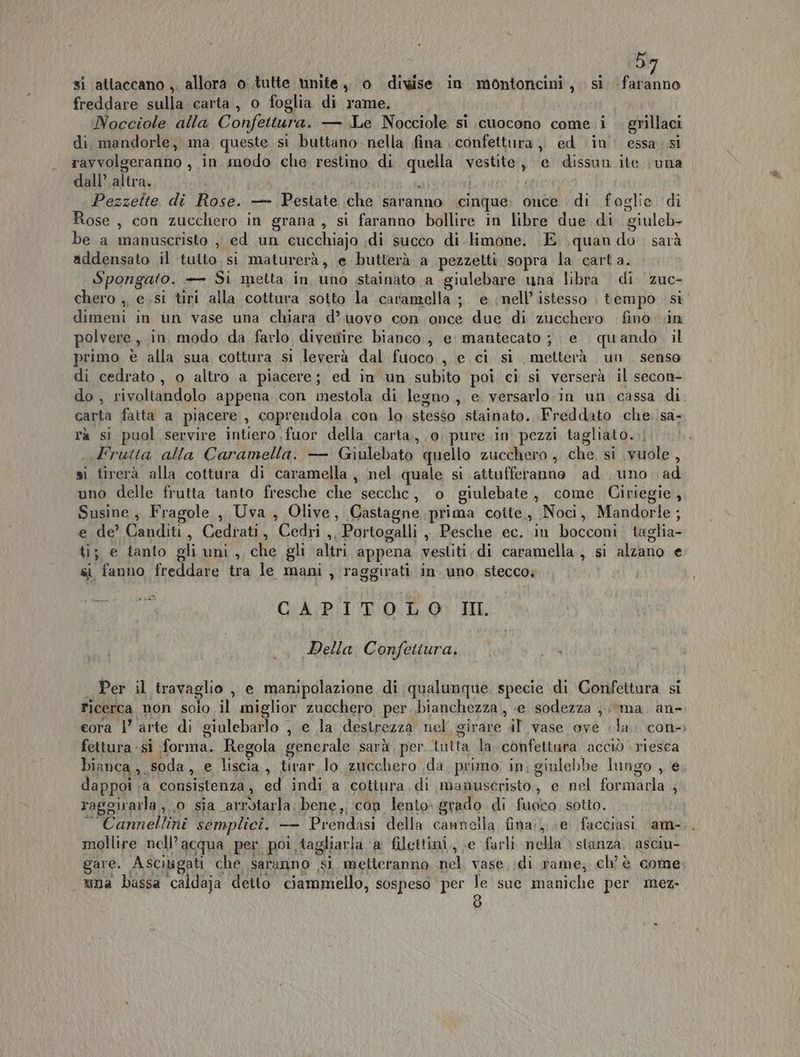 5 freddare sulla. carta, o foglia di rame. Nocciole alla Confettura. — Le Nocciole si cuocono come i . grillaci di mandorle, ma queste si buttano nella fina confettura, ed in’ essa. si ravvolgeranno , in modo che restino di qineti vestite, e dissun ite una dall’ altra. I Pezzeite di Rose. —- Pestate che saranno cinque. once di foglie di Rose , con zucchero in grana, si faranno bollire in libre due di giuleb- be a manuscristo , ed un cucchiajo di succo di.limone. E quan do. sarà addensato il tulto. si maturerà, e butterà a pezzetti sopra la carta. Spongato. — Si metta in uno stainato a giulebare una libra di ‘zuc- chero ,, e.si tiri alla cottura sotto la caramella ;. e nell’ istesso | tempo. si dimeni in un vase una chiara d’ uovo con once due di zucchero fino: in polvere, in. modo da farlo. divertire bianco , e mantecato; e quando il primo è alla sua cottura si leverà dal fuoco , e ci si metterà un senso di cedrato, o altro a piacere; ed in un subito poi ci si verserà il secon- do , sinaliladalo appena con mestola di legno , e versarlo. in un cassa di carta faita a piacere , coprendola con lo stesso stainato. Freddato che. sa- rà si puol servire intiero fuor della carta, 0, pure in pezzi tagliato. Frutta alla Caramella. — Giulebato quello zucchero , che, si vuole , si tirerà alla cottura di caramella , nel quale si attufferanne ad uno ad uno delle frutta tanto fresche che secche, o giulebate, come Ciriegie, Susine, Fragole, Uva , Olive, Castagne prima cotte, Noci, Mandorle; e de’ Canditi, Cedrati, Cedri ,, Portogalli , Pesche ec. in llacconi taglia ti; e tanlo gli uni , che gli altri appena vestiti, di caramella , sì alzano e si fanno freddare tra le mani , raggirati in uno. stecco; TIR > xe CAPITOLO III Della Confettura. . . 4 Per il travaglio , e manipolazione di qualunque specie di Confettura si ticerca non solo il miglior zucchero, per bianchezza , «e sodezza ;.*ma. an- eora |’ arte di giulebarlo , e la destrezza nel girare al ‘vase ove la. con fettura -si forma. Regola generale sarà, per rotta de confettura acciò riesca bianca, soda, e liscia , tirar lo zucchero da, primo. in; ginlebbe lungo , e dappoi ;a consistenza, ed indi a cottura di manuscristo, e nel fida i raggirarla ,, o sia arrotarla; bene, con lento- grado di fuoco sotto. Cannellini semplici, — Prendasi della cannella fina}; e. facciasi am- mollire nell’ acqua per poi tagliaria ‘a filettini,, e farli il stanza, asciu- gare. Asciugati che saranno si metteranno tel vase ;di rame; ch'è come: una bassa caldaja detto ciammello, sospeso per le sue maniche per mez-