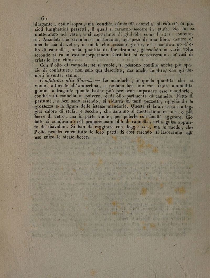 dragante:, come !sopra;ima condita id’iolio ‘di cannella‘ si ridurrà. im pic» cioli lunghettini pezzetti, li quali si faramnoseccare in stufa. Secchi si metteranno nel vase , ‘e si copritanno di giùlebbe come Paltra » confetta- ra. Assodati ‘che sàranno si ‘metteranno, nel peso ‘di una libra, dentro d' una boccia di vetro, in modo che possano girare, e' si condiranno d'o- lio di cannella , nella quantità di due dramme, gocciofato in varie. volte secondo *si va .in essi incorporando. Così fatti ‘si conserveranno ne’ vasi di cristallo ben chiusi. - f ONpueal di AI tao Con 1’ olio di: cannella; se si vuole: si possono condire anche più spe- cie di confetture; non solo quì descritte) ma anche ‘le altre) che gli ‘uo- mini inventar sanno. Audit Confettura alla Turca. — Le mandorle $ in quella quantità. che si vuole , attorrate all’ amberlina, si pestano ben fine con tauta’ ammollita gomma a dragante quanto bastar può per! bene impastare esse mandorle , condirle di cannella in polvere; ‘edi olio parimente di' cannella. Fatto il pastume , e ben sodo essendo, si ridurrà in tanti pezzetti, ripigliando la grossezza €» la‘ figura delle istesse mandorle. Queste ‘si faran seccare a leg- gier calore di stufa, e secche , che saranno si metteranno’ in'una; o più bocce di vetro , ma in parte vuote } per poterle con faciltà aggirare, Ciò. fatto si condiranno: col proporzionato olid di cannella., nella guisa appun- to de’ diavoloni. Si han da raggirare con leggerezza, ma in ‘modo, che l’olio penetri entro' tuite le loro parti, E così essendo. si lasceranno all’ uso entro le stesse bocce. lagitntio agi x “