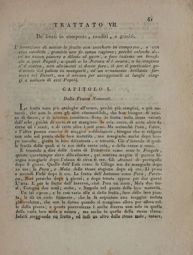 BERCAZA POP AD VIP. De’ frutti in composta 4 canditi ,, c graniti, L’ invenzione di metterle fruita con zucchero in composta ,. e con esso cdndirle , granirle non fu senza ragione ; poiche volendo da- re un nuovo piacere e diletto al gusto, e fare insieme un benefi cio a quei Popoli; a:quali o la Natura: n° è avara,, o la stagione n° scarsa, non altrimenti si dovea fare sì per il particolar go- dimento del palato in mangiarli, ed un ornamento brillante for- mare nel Desert, ma sì ancora per assoggettarli ai lunghi viag- gi a sollievo di essi Popoli. GUA- PIT 0 0L4: 0 e sd Delle Frutta Naturali. e Le frutta suno più analoghe all'uomo, perchè più semplici, e più na- turali, che non le sono gli altri commestibili, che ham bisogno di azio- ne di fuoco, e di esiranea conditura. Sono le frutta nella stessa varietà dell’ erbe, poichè di certe se ne mangiano da sola carne, di certe altre da carne ed 1 semi, e di certe altre i.soli semi. Ma acciocchè l’une, Valtre, e l'altre possan riuscire di maggior soddisfaziorie ; bisogna che si colbaro non solo nel punto della loro maturità , ma mangiarle anche dopo tem- po raccolte, giusta la loro dilicatezza , o tenacità. Ciò s’ intende di quel- le frutta delle quali si fa uso della carne sola, e della carne e semi. E venendo a dire delle frutta di Primavera come sono le Fragole , queste quantunque. sieno dilicatissime , per sentirne meglio il piacere bi- sogna mangiarle dopo l’ elasso di circa 6, ore. Gli Aranci di: portogallo dopo 8 giorni. Quelle dell’ Està come le Ciliege son da mangiarle dupo 10 ore; le Pera, e Mela della stessa stagione dopo 24 ore. Li primi e secondi Fichi dopo 8 ore. Le frutta dell’ Autunno come Pera, Perco- ca, Noci persiche dopo 4 giorni; e dopo tenuta appesa per due giorni L’ uva. E per le frutta dell’ Inverno, cioè Pera un mese, Mela due me- si, Cotogna due mesi; sorbe, e Nespole nel. punto della loro. maturità. Un tal riposo ,, e lo così vario alle sì dette frutta, fuor della loro pian- ta, ie dà un certo fermento, che le fa acquistare una maggior melata piacevolezza, che non la, danno quando si mangiano allora per allora col. te dalla pianta; e questa piacevolezza è anche diversa non solo in quelle della varia loro mole e natura, ma anche in quelle della stessa classe. Infatti maggiando nn frutto , ed indi un altro della stessa mole, natura,