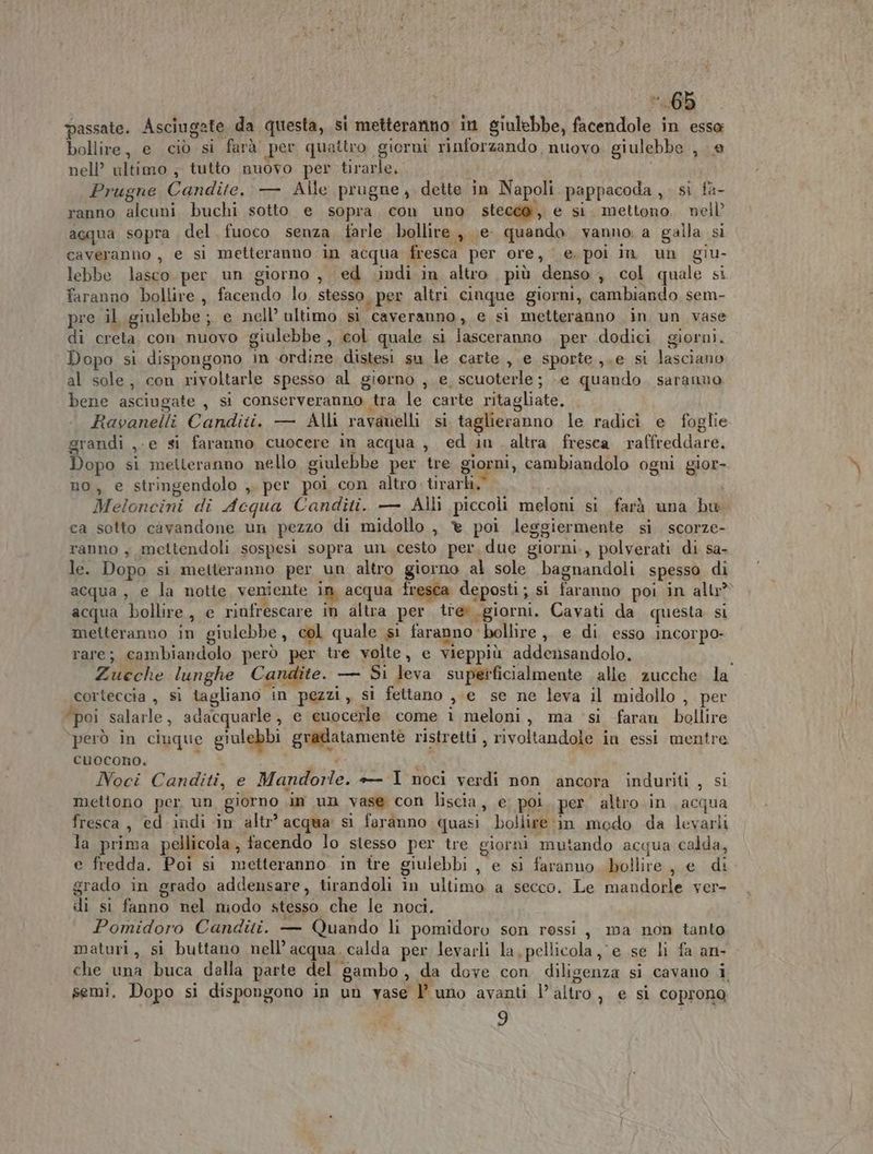 | I Si passate. Asciugate da questa, si metteranno in giulebbe, facendole in esso bollire, e ciò si farà per quattro giorni rinforzando nuovo giulebbe , e nell’ ultimo ; tutto nuovo per tirarle, i | Prugne Candite, — Alle prugne, dette in Napoli pappacoda , si fa- ranno alcuni buchi sotto e sopra con uno stecca, e si. mettono, nell’ acqua sopra del fuoco senza farle bollire , e quando vanno, a galla si caveranno , e si metteranno in acqua fresca per ore, e. poi in un giu- lebbe lasco per un giorno , ed (indi in altro, più denso , col quale si faranno bollire , facendo lo, stesso «per altri cinque giorni, cambiando sem- pre il giulebbe ; e nell’ ultimo sì caveranno, e si metteranno in un vase di creta con nuovo giulebbe , col quale si lasceranno per dodici giorni. Dopo si dispongono in ordine distesi su le carte , e sporte ,.e si lasciano al sole, con rivoltarle spesso al giorno , e scuoterle; e quando. saranno bene asciugate , si conserveranno tra le carte ritagliate. Ravanelli Canditi. — Alli ravanelli si taglieranno le radici e foglie grandi ,-e si faranno cuocere in acqua, ed in. altra fresea raffreddare. Dopo si metteranno nello giulebbe per tre giorni, cambiandolo ogni gior- no, e stringendolo ,. per poi con altro. tirarli,” Meloncini di Acqua Canditi. — Alli piccoli meloni si farà una bw ca sotto caàvandone un pezzo di midollo , è poi leggiermente si scorze- ranno , mettendoli sospesi sopra un cesto per, due giorni., polverati di sa- le. Dopo si metteranno per un altro giorno al sole bagnandoli spesso di acqua, e la notie veniente in acqua fresca deposti; si faranno poi in all acqua bollire, e rinfrescare in altra per treù. giorni. Cavati da questa si metteranno in giulebbe, col quale si faranno bollire, e di esso incorpo- rare; cambiandolo però per tre volte, e vieppiù addensandolo. l Zueche lunghe Candite. — Si leva superficialmente alle zucche la corteccia , sì tagliano in pezzi, si fetiano ,;e se ne leva il midollo , per “poi salarle, adacquarle, e cuocerle come i meloni, ma ‘si faran bollire ‘però in ciuque giulebbi gradatamentè ristretti , rivoltandole in essi mentre cuocono. , ‘ : i Noci Canditi, e Mandorle. + I noci verdi non ancora induriti , si mettono per un giorno in un vase con liscia, e poi. per altro .in acqua fresca, ed indi in altr’ acqua si faranno quasi bollire :in modo da levarli la prima pellicola , facendo lo siesso per tre giorni mutando acqua calda, e fredda. Poi si metteranno in tre giulebbi , e si faranno bollire, e di grado in grado addensare, tirandoli in ultimo a secco. Le mandorle ver- di si fanno nel niodo stesso che le noci. Pomidoro Canditi. — Quando li pomidoro son ressi, ma non tanto maturi, si buttano nell’ acqua. calda per levarli la, pellicola, e se li fa an- che una buca dalla parte del gambo, da dove con diligenza si cavano i semi. Dopo si dispongono in un yase | uno avanti l’altro, e si coprona 9