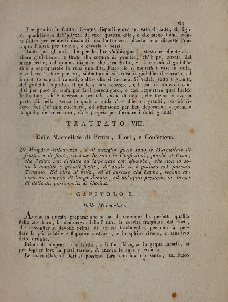 Per granire le frutta, bisogna disporli entro un vase di latte, di figu- ta quadrilatera dell’ altezza di circa quattro dita , e che sieno l’uno avan- ti l’altro per renderli dissuniti ; ma l’altre cose piccole sieno disposte l’una sopra 1’ altra per unirle, e cavarle a pezzi. Tanto per gli uni, che per le altre v’abbisogna lo stesso eccellente z1.c- chero giulebbato , e tirato alla cottura di granire, ch’è più stretta del manuscristo; col quale, disposto che sarà tutto, vi si verserà il giulebbe sino a soprapassare la roba due.dita. Fatto ciò si metterà il vase in stufa, e si lascerà stare per ore, sintantocchè si vedrà il giulebbe disseccato, ed impietrito sopra i canditi, o altro che si metterà. Si vedrà, sotto i graniti, del giulebbe liquido , il quale si farà scorrere , e lasciar di nuovo i can- diti per poco in stufa per farli persciugare, e così acquistare quel lucido brillantato , ch’ è necessario per tale specie di dolci, che forma in essi la parte più bella, senza la quale a nulla v' avrebbero i graniti ; sicchè ri- cerca per l’ottimo zucchero , ed attenzione per ben deporarlo ; e portarlo a quella densa cottura, ch’è propria per formare i dolci graniti. LIGA TO LVII, # Delle Marmellate di Frutti, Fiori, e Confezioni. Di Maggior delicatezza , e di maggior gusto sono le Marmellate di frutti, e di fiori, siecome lo sono le Confezioni ; poichè sì lune, che l'altre son disfatte ed impastate con giulebbe , che non lo so- no li canditi e graniti frutti, de’ quali si è parlato nel passato Trattato. Ed oltre al bello, ed al gustoso che hanno , recano ans cora un comodo di lunga durata , ed un’ ajuto prestgno ai lavori dî delicata pasticceria di Cucina. Li + CWEPITOLONI, Delle Marmellate. A niche in questa preparazione si ha da esaminar la perfetta qualità dello zucchero, la mmadurezza delle frutta, la soavità fragrante dei fiori, che raccoglier si devono prima di aprirsi totalmente, per non far per- dere la più volatile e flogistica sostanza, e lo spirito vivace, e sensitivo delle droghe. Prima di adoprare e le frutta , e li fiori bisogna in acqua lavarli, sì per toglier loro le parti terree , sì ancora le agre e fecciose. Le marmellate di fiori si possono fare con fuoco s senza ; col fuoco EI