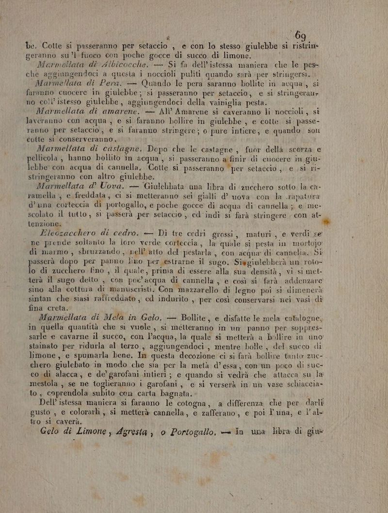 I ta R \ be. Cotte si passeranno per setaccio , e con lo stesso giulebbe si BC geranno su ’l fuoco con poche gocce di succo di limone. Marmellata dì Aibicocche, — Si fa dell’istessa maniera. che le pes che aggiungendoci a questa i noccioli puliti quando sarà ‘per striugersi. Marmellata di Pera. — Quando le pera saranno bollite in acqua, si faranno cuocere in giulebbe ; ‘si passeranno per setaccio, e si stringeratz no coil istesso giulebbe, aggiungendoci della vainiglia pesta. Marmellata di amarene. — AI’ Amarene si caveranno li noccioli, si laveranno con acqua , e si faranno bollire in giulebbe , e cotte. si. passe- ranho per setaccio, e si faranno stringere; o pure intiere, e quando son Coite st conserveranno. Marmellata di castagne. Dopo che le castagne , fuor dellà scorza e pellicola , hanno bollito in acqua , si passeranno a finir di ciocere in giu- lebbe' con acqua di cannella, Cotte si passeranno “per setaccio ,; e (SÌ ri- stringeranno con altro giulebbe. Marmellata d’° Uova. — Gialehbata una libra di ‘zucchero sotto la ca- ramella , e freddata, ci si metteranno sei gialli d’ uova con la .rapatura d’una corteccia di portogallo, e poche gocce’ di acqua di cannella ; e me- scolato il tutto, sì passerà per setaccio, ed indì si farà siringere . con al- tenzione. Pleczacchero di cedro. }— Di tre cedri grossi, maturi, e verdi se ne prende soltanto la icro verde corteccia, la quale si pesta in morto}o di marmo, sbruzzando , nell’ atto del pestarla , con acqua” di cannelia. St passerà dopo per panno lxo per estrarne il sugo. Siggiulebberà un roto- lo di zucchero fino , i quale, prima di ‘essere alla sua densità, vi si met- terà il sugo detto , con poe acqua di cannella , e così si farà addenzare sino alla cottura di mantiscristi. Con mazzarello di legno poi si dimenerà sintan che siasi raffreddato , ed indurito ,, per così conservarsi nei vasi di fina creta. i i Marmiellata di Mela in Gelo. — Bollite, e disfatte le mela catalogne, in quella quantità che si vuole, si metteranno in un panno per soppres- sarle e cavarne il succo, con l’acqua, la quale si metterà a bollire in uno stainato per ridurla al terzo , aggiungendoci , mentre bolle , del succo di limone, e spumarla bene. Im questa decozione ‘ci si farà bollire tanto zue- ‘chero giulebato in modo ‘che sia per la metà d’essa, con un poco di suc- co di alacca, e de’ garofani intierì; e quando sì vedrà che attacca su la mestola , se ne toglieranno i garofani, e si verserà in un vase schiaccia- to, coprendola subito con carta bagnata. Dell’ istessa maniera si faranno le cotogna, a differenza che per darli gusto , e colorarli ,, si metterà cannella, e zafferano, e poi l'una, e l'al tro si caverà.
