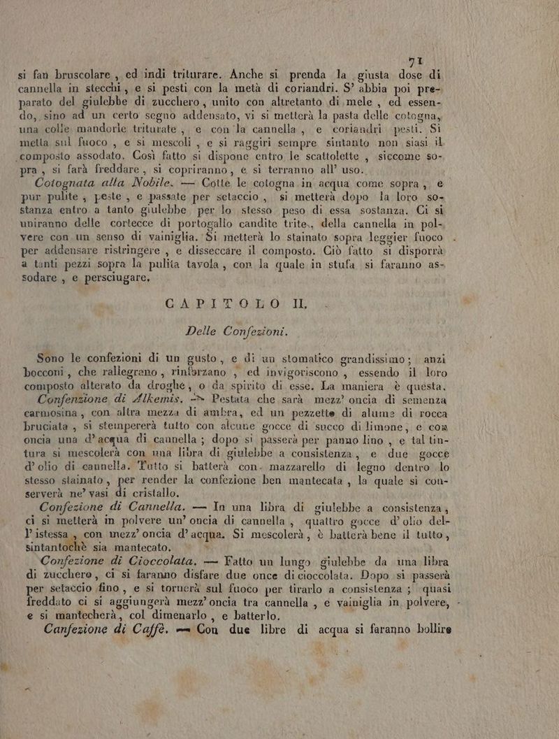 si fan bruscolare , ed indi triturare. Anche si prenda la giusta. dose di cannella in stecchi, e si pesti con la metà di coriandri. S’ abbia poi pre-. parato del giulebbe di zucchero, unito con altretanto di,mele , ed essen- do, sino ad un certo segno addensato, vi si metterà la pasta delle cotogna, una colle. mandorle triturate , e. con la cannella, e coriandri pesti. Si metta sul fuoco , e si mescoli , e si raggiri sempre sintanto non siasi il composto assodato. Così fatto si dispone entro le scattolette , siccome so- pra, si farà freddare, si copriranno, € sì terranno all’ uso. Coiognata alla Nobile. — Cotte le ‘cotogna. in acqua come sopra, € pur pulite ; peste , e passate per setaccio, si metterà dopo la loro. so- stanza entro. a tanto giulebbe. per lo stesso. peso di essa sostanza. Ci si uniranno delle cortecce di portogallo candite trite,, della cannella in pol- vere con un senso di vainiglia. Si metterà lo stainato sopra leggier fuoco per addensare ristringere , e disseccare il composto. Giò fatto si disporrà a tanti pezzi sopra la pulita tavola, con la quale in stufa si faranno as- sodare , e persciugare, GA PITO LO. II, Delle Confezioni. Sono le confezioni di un gusto, e di un stomatico grandissimo; anzi bocconi, che rallegrano , rinfbrzano , ed invigoriscono , essendo il. loro composto alterato da droghe, o da spirito di esse. La maniera è questa. Confenzione di Alkemis. -» Pestata che sarà mezz? oncia dì semenza carmosina, con altra mezza di ambra, ed un pezzette di alume di rocca bruciata , si steinpererà tulto con alcune gocce di succo di limone, e com oncia una d’acqua di caunella ; dopo si passerà per panno lino , e tal tin- tura si mescolerà con nna libra di giulebbe a consistenza, e due gocce d’ olio di cannella. Tutto si batterà con. mazzarello di legno dentro .lo stesso stainato, per render la confezione ben mantecata , la quale si con- serverà ne’ vasi di cristallo. Confezione di Cannella. — In una libra di giulebbe a consistenza, ci sì metterà in polvere un’ oncia di cannella , quattro gocce d’ olio del- ’ istessa , con mezz’ oncia d’acqua. Si mescolerà, è batterà bene il tutto, Sinitantd@h® sia. .mantecato, v Confezione di Cioccolata. — Fatto un lungo. giulebbe da una libra di zucchero , ci si faranno disfare due once di cioccolata. Dopo si passerà per setaccio fino, e si tornerà sul fuoco per tirarlo a consistenza ; quasi freddato ci si aggiungerà mezz’ oncia tra cannella , e vainiglia in, polvere, e si mantecherà, col dimenarlo , e batterlo. Canfezione di Caffè. == Con due libre di acqua si faranno bollire n