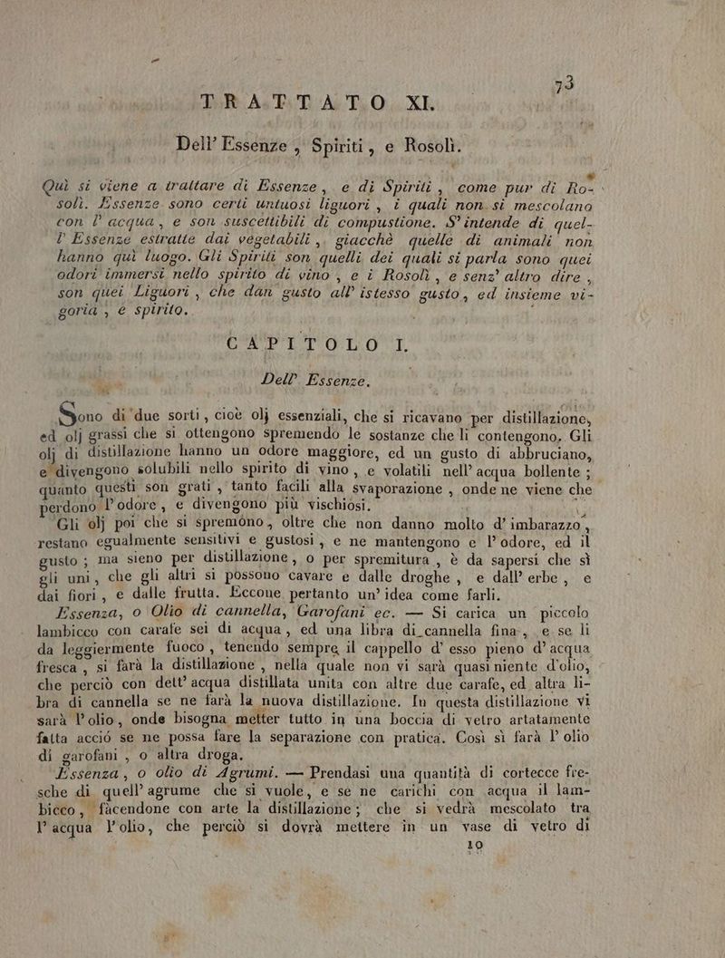TIP As Ps DATO XE Dell’ Essenze , Spiriti, e Rosolì. a a . ‘ * Quì si viene a trattare di Essenze, e di Spiriti , come pur dî Ro- solì. Essenze sono certi untuosi liguori , i quali non. si mescolano con D acqua, e son suscettibili di compustione. S° intende di quel-. P Essenze estratte dai vegetabili ,. giacchè quelle di animali non hanno gui luogo. Gli Spiriti son quelli dei quali si parla sono quei odori immersi nello spirito di vino , e î Rosolì , e senz’ altro dire , son quei Liguori , che dan gusto all’ istesso gusto, ed insieme vi- goria , € spirito.. i CPI TOLOT. ù Del? Essenze, Sono di ‘due sorti, cioè 0]} essenziali, che si ricavano per distillazione, ed olj grassi che si ottengono spremendo le sostanze che li contengono, Gli olj di distillazione hanno un odore maggiore, ed un gusto di abbruciano, e divengono solubili nello spirito di vino , e volatili nell’ acqua bollente ; quanto questi son grati, tanto facili alla svaporazione , onde ne viene che i perdono l'odore MIC divengono più vischiosi. usi: Gli olj poi che si spremono, oltre che non danno molto d’ imbarazzo, ‘restano egualmente sensitivi e gustosi , e ne mantengono e l’ odore, ed il gusto ; ma sieno per distillazione »,0 per spremitura, è da sapersi che sì gli uni, che gli altri si possono cavare e dalle droghe , e dall’ erbe, e dai fiori, e dalle frutta. Eccone, pertanto un’ idea come farli. Essenza, 0'Olio di cannella, Garofani ec. — Si carica un piccolo lambicco con carafe sei di acqua, ed una libra di_cannella fina, e se li da leggiermente fuoco 7 tenendo sempre il cappello d’ esso pieno d’ acqua fresca, si farà la distillazione , nella quale non vi sarà quasi niente d’olio, che perciò con dett’ acqua distillata unita con altre due carafe, ed. altra li- bra di cannella se ne farà la nuova distillazione. In questa distillazione VI sarà l’olio, onde bisogna metter tutto in una boccia di vetro artatamente fatta acciò se ne possa fare la separazione con pratica. Così sì farà 1° olio di garofani , o altra droga. Essenza, o olio di Agrumi. — Prendasi una quantità di cortecce fre- sche di quell’ agrume che si vuole, e se ne carichi con .acqua il lam- bieco, fàcendone con arte la distillazione; che si vedrà mescolato tra l’acqua l'olio, che perciò si dovrà mettere in un vase di vetro di 10