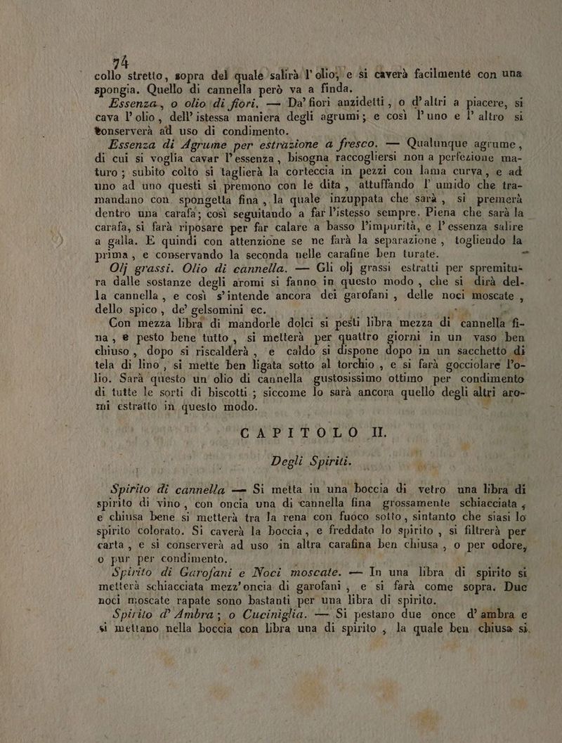 collo stretto, sopra del quale salirà l'olio, e si caverà facilmenté con una spongia. Quello di cannella però va a finda. i Essenza, o olio di fiori. — Da’ fiori anzidetti , o d’ altri a piacere, si cava l’ olio, dell’ istessa maniera degli agrumi; e così l’uno e l° altro si tonserverà att uso di condimento. Essenza di Agrume per estrazione a fresco. — Qualunque agrume, di cui si voglia cavar l'essenza, bisogna raccogliersi non a perfezione ma- turo ; subito colto si taglierà la corteccia in pezzi con lama curva, e ad uno ad uno questi si premono con le dita, attuffando I umido che tra- mandano con. spongetta fina ,.la quale inzuppata che sarà ,, si premerà dentro una carafa; così seguitando a far l’istesso sempre. Piena che sarà la carafa, si farà riposare per far calare a basso l’impurità, e l’ essenza salire a galla. E quindi con attenzione se ne farà la separazione, togliendo la prima, e conservando la seconda nelle carafine ben turate. i - Olj grassi. Olio di cannella. — Gli olj grassi estratti per spremitu- ra dalle sostanze degli aromi si fanno in questo modo , che si dirà del. la cannella, e così s'intende ancora dei garofani, delle noci moscate , dello spico, de’ gelsomini ec. A ET ai AL ida tal Con mezza libra di mandorle dolci si pesti libra mezza di cannella ‘fi- na , @ pesto bene tutto, si melterà per Csi giorni in un vaso ben chiuso, dopo si riscalderà, e caldo si dispone dopo in un sacchetto di tela di lino , si mette ben ligata sotto al torchio , e si farà gocciolare l’o- lio. Sarà questo un' olio di cannella .gustosissimo ottimo per condimento di tutte le sorti di biscotti.; siccome lo sarà ancora quello degli altri aro- mi estratto in questo modo. - CAPITOLO I. Degli Spiriti. NERI Spirito di cannella — Si metta in una boccia di vetro una libra di spirito di vino, con oncia una di ‘cannella fina grossamente schiacciata , e chiusa bene si metterà tra Ja rena eon fuoco sotto, sintanto che siasi lo spirito colorato. Si caverà la boccia, e freddate lo spirito , si filtrerà per carta, e si conserverà ad uso ‘in altra carafina ben chiusa , o per odore, o pur per condimento. i  Spirito di Garofani e Noci moscate. — In una libra di spirito st metterà schiacciata mezz’oncia di garofani , e si farà come sopra. Duc noci moscate rapate sono bastanti per una libra di spirito. Spirito d° Ambra; o Cuciniglia. — Si pestano due once d’ ambra e si mettano nella boccia con libra una di spirito, la quale ben. chiusa si.