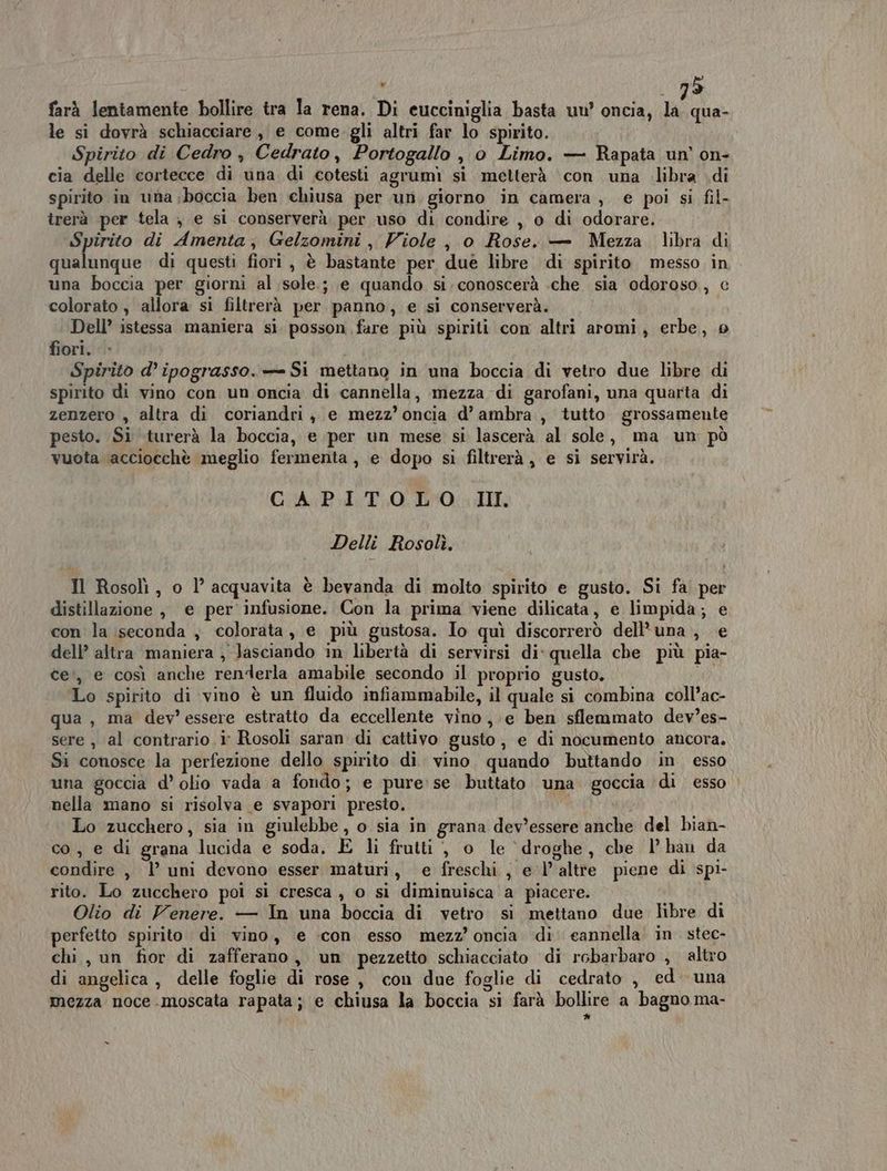 farà lentamente bollire tra la rena. Di eucciniglia basta uu’ oncia, e: le si dovrà schiacciare, e come. gli altri far lo spirito. Spirito di Cedro , Cedrato, Portogallo , 0 Limo. — Rapata un’ on- cia delle cortecce di una di cotesti agrumi si metterà ‘con una libra di spirito in una;boccia ben chiusa per un giorno in camera, e poi si fil- trerà per tela , e si conserverà per uso di condire , o di odorare. Spirito di Amenta, Gelzomini , Viole , o Rose. — Mezza. libra di qualunque di questi fiori , è bastante per duè libre di spirito messo in una boccia per giorni al sole.; e quando si. conoscerà .che sia odoroso, c colorato , allora si filtrerà per panno, e si conserverà. Dell’ istessa maniera si posson fare più spiriti con altri aromi, erbe, 9 fiori. Spirito d’ ipograsso. = Si mettano in una boccia di vetro due libre di spirito di vino con un oncia di cannella, mezza di garofani, una quarta di zenzero , altra di coriandri, e mezz’ oncia d’ ambra, tutto grossamente pesto. Si turerà la boccia, e per un mese si lascerà al sole, ma un pò vuota acciocchè meglio fermenta, e dopo si filtrerà, e si servirà. CAPITOLO. III. Delli Rosolì. Il Rosolì, o l’ acquavita è bevanda di molto spirito e gusto. Si fa! per distillazione, e per infusione. Con la prima viene dilicata, e limpida; e con la seconda , colorata, e più gustosa. Io quì discorrerò dell'una, e dell’ altra maniera , lasciando in libertà di servirsi di' quella che più pia- te’, e così anche renderla amabile secondo il proprio gusto. 4: Lo spirito di vino è un fluido infiammabile, il quale si combina coll’ac- qua, ma dev'essere estratto da eccellente vino, e ben sflemmato dev’es- sere , al contrario i Rosoli saran di cattivo gusto, e di nocumento ancora. Si conosce la perfezione dello spirito di vino. quando buttando in esso una goccia d’ olio vada a fondo; e pure:se buttato una goccia ‘di esso nella mano si risolva e svapori presto. Lo zucchero, sia in giulebbe, o sia in grana dev'essere anche del bian- co, e di grana lucida e soda, E li frutti, o le droghe, che l’ han da condire , l’ uni devono esser maturi, e freschi, e l’altre piene di spi- rito. Lo zucchero poi si cresca, 0 si diminuisca a piacere. Olio di Venere. — In una boccia di vetro si mettano due libre di perfetto spirito di vino, e con esso mezz’ oncia di cannella in. stec- chi , un fior di zafferano, un pezzetto schiacciato di robarbaro , altro di angelica , delle foglie di rose, con due foglie di cedrato , ed una mezza noce .moscata rapata; e chiusa la boccia si farà bollire a bagno ma- Cal