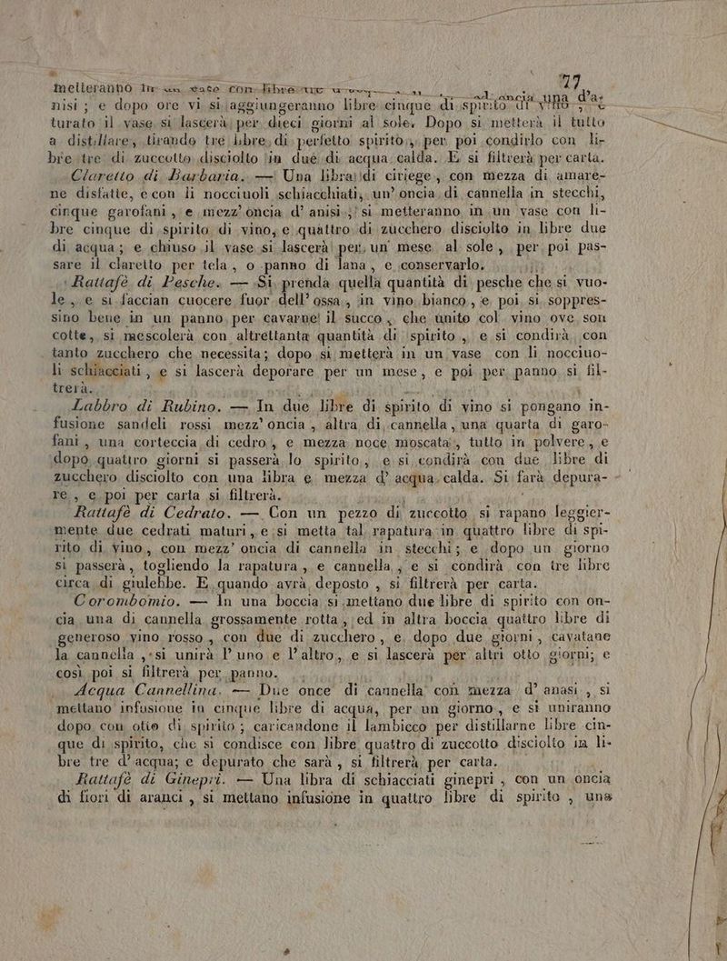i | nisi ; e dopo ore vi si.\aggiungeranno libre cinque di spirito no Ra AIA turato il. vase, si lascerà, per dieci giorni al sole. Dopo si metterà il tutto a distillare, tirando tre Libre, di. perfetto spirito, per poi condirlo con li- bre tre di zuccotto disciolto lin dué di acqua dalia E si filtverà per carta. Claretto di Barbaria. — Una libra;!di ciriege., con mezza di amare- ne disfatie, e con li nocciuoli schiacchiati;, un? oncia. di cannella in stecchi, cinque garofani , € mezz’ oncia d’ anisi.;/ si metteranno in.un vase con li- bre cinque di spirito di vino, e quattro. di zucchero. disciolto in libre due di acqua; e chiuso il vase si lascerà! per, un mese. al sole , per pa pas- sare il claretto per tela, o panno di lana, e ;conservarlo. Rattafè di. Pesche. — Si, prenda quella quantità di pesche che si vuo- le , e si faccian cuocere fuor. dell’ ossa , in vino. bianco, e poi, sì, sOppres- sino bene in un panno, per cavarne! il succo 4 che unito col. vino ove, son cotte, si neescolerà con altrettanta quantità di ‘spirito.,, e si condirà, con tanto zucchero che necessita; dopo si metterà in un vase con li nocciuo- li schiacciati , e si lascerà NEPOENE per un mese, e poi per panno, si fil- trerà. Labbro, di Rubino. — In due libre di spirito “di vino si pongano in- fusione sandeli rossi mezz’ oncia , altra di, cannella , una quarta di garo- fani, una corteccia di cedro > e mezza noce moscata’, tutto in polvere, e dopo quattro giorni si passerà, lo spirito,, e si condirà con due, libre di zucchero, disciolto con una libra e. mezza d’ acqua, calda. Si tata depura- - re, e, poi per carta si filtrerà. Rattafè di Cedrato. — Con un pezzo di zuccotto si rapano leggier- mente due cedrati maturi, e;si metta tal rapatura in quattro libre di spi- rito di vino, con mezz’ oncia di cannella in. stecchi; e, dopo un giorno sì passerà, togliendo la rapatura DIG cannella, , e si o con tre libre circa di giulebbe. E,quando avrà deposto , si filtrerà per carta. Corombomio. — ln una boccia si .meltano due libre di spirito con on- cia una di cannella grossamente rotta ,;ed in altra boccia quattro libre di generoso vino rosso » Con due di zucchero , €. dopo due gtorni, cavatane la cannelia ,:si unirà uno e l’altro, e si lascerà per altri otto giorni; e così poi si filtrerà per panno. Acqua Cannellina. — Due once di cannella’ con mezza d’ anasi , si ‘mettano infusione in cinque libre di acqua, per. un giorno, e sì uniranno dopo. con otie di spirito ;, caricandone il lambicco per distillarne libre -cin- que di spirito, che si condisce con libre quattro di zuccotto disciolto in li- bre tre d’acqua; e depurato che sarà , si filtrerà per carta. Rattafè di Ginepri. — Una libra di schiacciati ginepri , con un oncia di fiori di aranci , si, mettano infusione in quattro libre di spirito , una