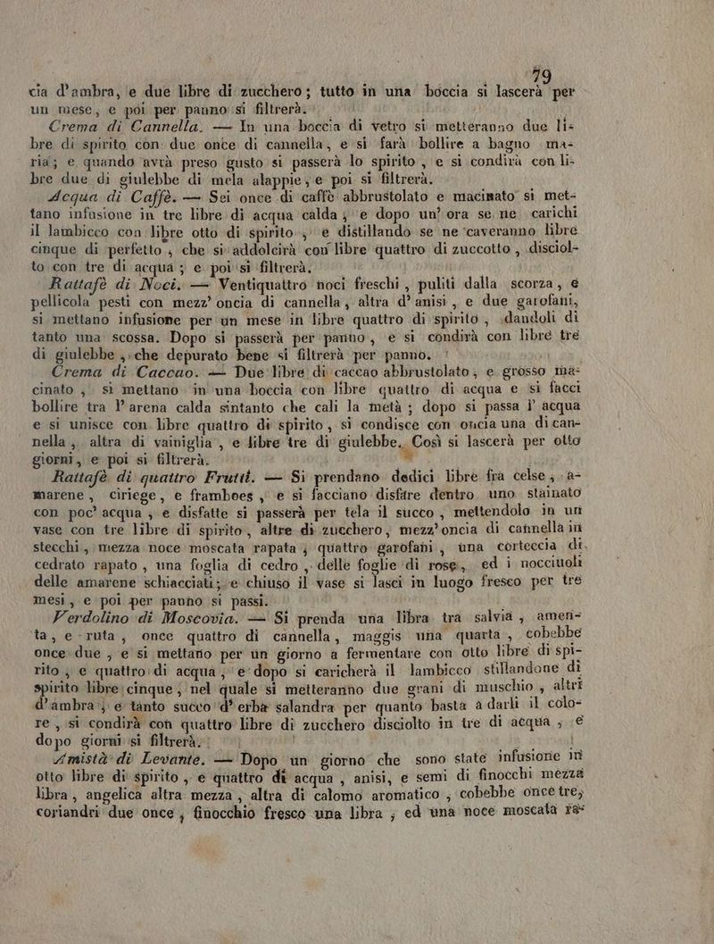 un mese, e poi per panno si filtrerà. hi Crema di Cannella. — In una boccia di vetro si metteranno due li: bre di spirito con: due onte di cannella, e si farà bollire a bagno ma= ria; e quando avrà preso gusto si passerà lo spirito, e si condirà con li- bre due di giulebbe di mela alappie ; e poi si filtrerà. Acqua di Caffè. — Sei once di caffè abbrustolato e macisato si met- tano infusione in tre libre di acqua calda je dopo un? ora se, ne. carichi il lambicco con libre otto di spirito, e distillando se ne ‘caveranno libre cinque di perfetto, che siaddolcirà con libre quattro di zuccotto , .disciol- to con tre di acqua ; e poi'sì filtrerà. Rattafè di Noci. — Ventiquattro noci freschi, puliti dalla scorza, € pellicola pesti con mezz’ oncia di cannella ; altra d’ anisi , e due garofani, si mettano infusione per un mese in libre quattro di spirito , dandoli di tanto una scossa. Dopo si passerà per panno, e si condirà con libre tre di giulebbe , «che depurato bene si filtrerà per ‘panno. Crema di Caccao. + Due:'libre di caccao abbrustolato; e grosso ma: cinato , sì mettano ‘in’‘una boccia con libre quattro di acqua e si facci bollire tra l’ arena calda sintanto che cali la metà ; dopo si passa i’ acqua e si unisce con. libre quattro di spirito , si condisce con oncia una di can- nella ,. altra di vainiglia , e dibre tre di giulebbe. Così si lascerà per otto giorni, e poi si filtrerà. = VELI Anni 4 Rattafè di quattro Frutti. — Si prendano dedici libre fra celse ;.. a- marene, ciriege, e ftamboes , e si facciano disfare dentro. uno stamato con poc’ acqua 3 e disfatte si passerà per tela il succo , mettendolo in un vase con tre libre di spirito, altre. di zucchero, mezz’oncia di cannellà iù stecchi., mezza noce moscata rapata } quattro garofani, una corteccia di, cedrato rapato , una foglia di cedro ,. delle foglie ‘di rose, ed i nocciuoli delle amarene schiacciati; e chiuso il vase si lasci in luogo freseo per tre mesi, e poi per pavho si passi. Verdolino ‘di Moscovia. — Si prenda una libra ira salvia, amen= ta, e-ruta, once quattro di cannella, maggis una quarta, cobebbe once due , e si mettario per tn giorno a fermentare con otto libre di spi- rito ; e quattro:di acqua; ‘e‘dopo si caricherà il lambicco stillandone di spirito libre cinque , nel quale sì metteranno due grani di muschio ; altri d’ambra } e tanto succo d' erbe salandra per quanto basta a darli il colo= re , si condirà con quattro libre di zucchero disciolto in tre di acqua ; € dopo giorni si filtrerà. to . Amistà' di Levante. — Dopo un giorno che sono state infusione in otto libre di spirito ,. e quattro dî acqua , anisi, e semi di finocchi mézza libra, angelica altra mezza ; altra di calomo aromatico ; cobebbe once tre; coriandri due once , finocchio fresco una libra ; ed ‘una noce moscata 18