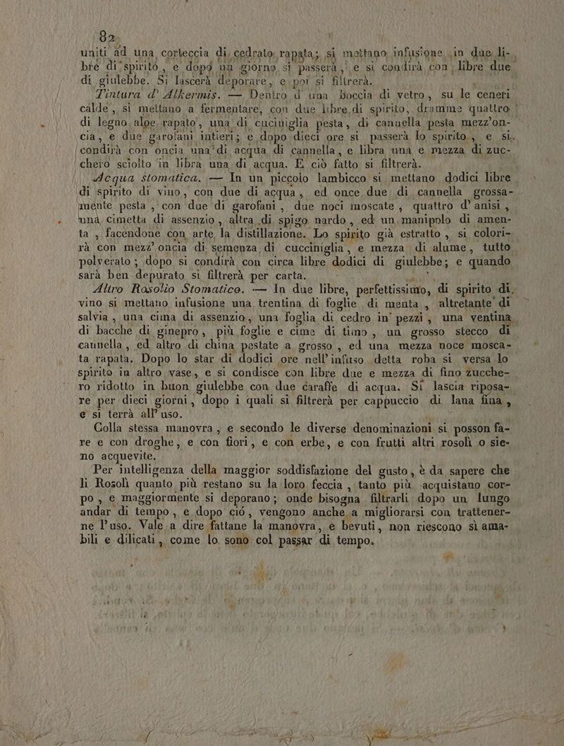 uniti ad una corteccia di, cedrato. rapata; si mettano; infusione Lin dae li bre di/spiritò,, e dopò un giorno si passerà je si condirà con ; libre due di giulebbe. Si lascerà deporare, e.poi si filtrerà. | Mis) Tintura d’ Alkermis. — Dentro d' una Doccia di vetro, su le ceneri calde ,, si mettano a fermentare, con due libre di spirito, dramme quattro | di legno, aloe, rapato, una di cuciniglia pesta, di canuella pesta mezz’on- ‘cia, e due garolani intieri; e dopo dieci ore si passerà lo spirito., e si. (condirà con oncia una’di acqua di cannella, e libra una e mezza di zuc- ‘ chero sciolto ‘in libra una. di acqua. E ciò fatto si filtrerà. i .. «Acqua stomatica. — In un piccolo lambicco si. mettano dodici libre di spirito di vino, con due di acqua, ed once due di cannella grossa- mente pesta , con due di garofani, due noci moscate , quattro d’ anisi, una, cimetta di assenzio , altra di spigo nardo, ed un manipolo di amen- ta , facendone con arte la distillazione. Lo spirito già estratto ,, si colori- rà con mezz’ oncia di semenza, di cucciniglia, e mezza di alume, tutto. polverato ; dopo si condirà con circa libre dodici di giulebbe; e quando sarà ben depurato si filtrerà per carta. ; i Aliro Rasolio Stomatico. -— in due libre, perfettissiuo, di spirito di, vino si mettano infusione una trentina di foglie di menta, ‘altretante' di salvia , una cima di assenzio, una foglia di cedro in’ pezzi; una ventina, di bacche di ginepro, più foglie e cime di timo, un grosso stecco di caunella, ed altro di china pestate a grosso ,, ed una mezza noce mosca- ta rapata. Dopo lo star di dodici ore nell’infuso. detta roba si. versa lo spirito in altro .vase, e si condisce con libre due e mezza di fino zucche- ro ridotto in buon giulebbe con due caraffe. di acqua. Si lascia riposa- re per dieci giorni, dopo i quali si filtrerà per cappuccio di lana fina, e si terrà all uso. SI; Colla stessa manovra ; e secondo le diverse denominazioni si posson fa- re e con droghe, e con fiori, e con erbe, e con frutti altri rosolì o sie- no acquevite. i Per intelligenza della maggior soddisfazione del gusto, è da sapere che li Rosolìi quanto più restano su la loro feccia , tanto più acquistano cor- po , e maggiormente si deporano ; onde bisogna filtrarli dopo un lungo andar di tempo , e dopo ciò, vengono anche. a migliorarsi con trattener- ne l’uso. Vale.a dire fattane la manovra,, e bevuti, non riescono sl ama» bili e dilicati,, come lo sono col passar di tempo. vi »