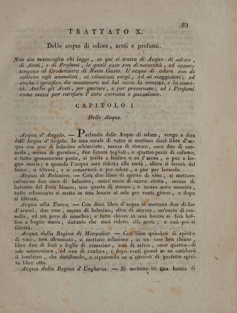 183 TRATTATO KI Delle acque di odore, aceti e profumi. É £ Non sia maraviglia chi legge, se qui si tratta di Aeque di odore , di Aceti, e di Profumi , le quali cose son dinecessità , ed appar: tengono al Credenziere di Buon Gusto. L’ acque di odore son di sollievo agli ammalati , ai rilasciati corpi, ed ai:viaggiatori; ed anche è specifico da mantenere nel bel sesso la venusta, e la:soavi- tà. ona gli Aceti, per gustare, e per preservare; ed i Profumi come mezzi per rarefare 0° acre corrotta e puzzolente. CAP: TO0,L;0.I Delle Acque. Acqua d’ Angelo. — P arlando delle Acque.di odore, vengo a dire dell’ Acqua d° Angelo. ‘In wna .carafa di vetro si mettano dieci. libre d’ac- qua con una di belzoino schiacciato, mezza di storace, once due di. can- nella, mezza di garofani, due limoni tagliati, e quattro pezzi. di :calamo; e tutto igrossamente pesto, si metta a bollire o su l’ arena ;, 0 pur a ba- gno maria; e quando l’acqua sarà ridotta alla metà , allora si leverà dal fuoco , si filtrerà, e si conserverà o per; odore , o. pur per lavanda. Aequa di Belzoino. — Con due libre di spirito di vino, si mettano infusione due once di belzoino,. mezz’ oncia di,mirra: eletta, mezza di balsamo del Perù bianco, una quarta di storace }. e mezza moce moscata:, tutto schiacciato si metta in una boccia ‘al sole .per venti, giorni, e dopo si filtrerà, pai Acqua alla Turca. — Con dieci libre d’acqua si mettano due -di fior d’ aranci, due rose, mezza di belzoino, altra. di storace , un’oncia di can- nella, ed un poco di muschio; e tutto chiuso in una boccia si. farà bol- lire a bagno maria, sintanto che siasi ridotta alla metà ; e. così poissi filtrerà....; i PT n'ai Acqua della Regina di Monpelier. — Cor libre quindeei di spirito di vinò, non sflemmato , si mettano infusione in un vase ben chiuso , libre due di fiori e foglie di ramarino ; una di salvia, «once quattro; di sale ammoniaco , ed una di canfora; e. dopo..venti giorni: se-ne caricherà il lambicco , che distillando, e. ripassando. se n° estrarà: di ‘perfetto spiri. to. libre otto, [A i Acqua della Regina d' Ungheria. — Si mettano-inì yna. boccia di K k