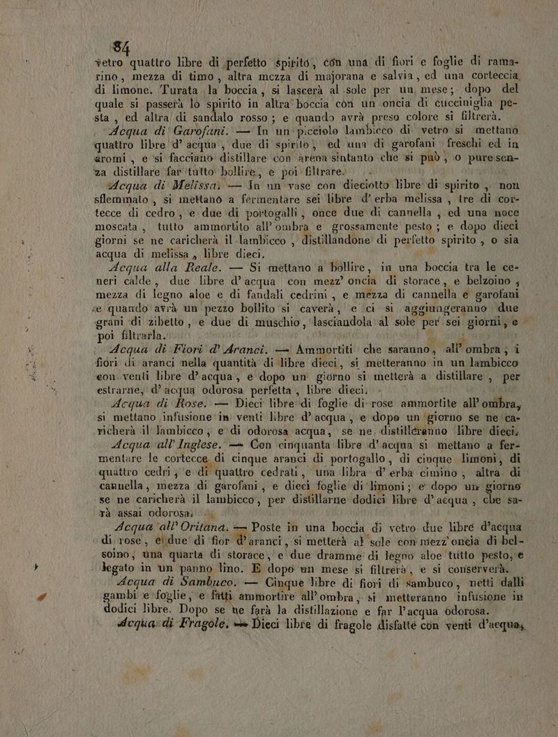 ia, libre di perfetto \spititò, con una di fiori e foglie di rama- rino, mezza di timo, altra mezza di maforana e salvia, ed una corteccia, di limone. Turata la boccia, si lascerà al sole per un, mese; dopo del quale si passerà lo spirito in altra’ boccia con un oncia di cucciniglia. pe- sta, ed altra/di sandalo rosso; e quando avrà preso colore si filtrerà. Acqua di Garofani. — In un picciolo lambicco di vetro si mettanò quattro libre 'd’ acqua , due di spirito, ed una di garofani freschi ed in aromi , e ‘si facciano distillare con arena sintanto che si può, 0 puresen- za distillare far'tutto bollire) e poi filtrare... Acqua di Melissa. — Tn un vase con dieciotto libre di spirito ,, non sflemmato , si mettano a fermentare sei libre d’ erba melissa , ire di cor- tecce di cedro, e due di portogalli, once due di cannella , ed una noce moscata, tutto ammortito all'ombra e grossamente pesto ; e dopo dieci giorni se ne caricherà il lambicco , Mictidadbne di perfetto spirito , o sia acqua di melissa, libre dieci. Ù Adequa alla Reale. — Si mettano a bollire, in una boccia tra le ce- neri calde, due libre d’acqua con mezz’ oncia di storace, e belzoino ; mezza di legno aloe e di fandali cedrini , e mezza di cannella e garofani ‘e quando avrà un pezzo bollito ‘si caverà, e ci si aggiungeranno due grani «di zibetto , e due di muschio, lasciandola al sole per sei giorni; e poi filtrarla. sì dl ARA O NL i * . Acqua di Fiori d’ Aranci. — Ammortiti che saranno, dall ombra ; i fiori di aranci mella quantità di ‘libre dieci, si metteranno in un lambicco eon.venti libre d’acqua, e dopo un giorno si metterà a distillare , per estrarne; d’ acqua odorosa perfetta , libre dieci, » Ma Acqua di Rose. + Dieci libre di foglie di-rose ammortite all’ ombra, si mettano infusione ‘in venti libre d’ acqua, e dope un‘giorno se ne 'ca- richerà il lambicco , edi odorosa acqua, se ne, distilleranno libre dieeî. Adequa ‘all'Inglese. — Con cinquanta libre d’acqua si mettano a fer- mentare le cortecce, di cinque aranci di portogallo, di cinque limoni, di 5 Brani DI quattro cedri ; ‘e di quattro cedrati, una libra d’ erba cimino ; altra. di cannella, mezza di garofani, e dieci foglie di limoni; e dopo un giorno se ne caricherà il lambicco, per distillarne dodici libre d’acqua , che sa- Tà assal odorosai | Acqua ‘all’ Oritana: — Poste in una boccia di vetro due libre d’acqua ‘di rose, e due di fior ini: si metterà al ‘sole con mezz ontia di bel- soino; ùna quarta di storace, e due dramme' di legno aloe tutto pesto, € legato in un panno lino. E dopo un mese si filtrerà, e si conserverà. dequa di Sambuco. — Ginque libre di fiori di sambuco, netti dalli p” gambi ve ‘foglie, e fatti ammortire all'ombra , si metteranno infusione in dodici libre. Dopo se he farà la distillazione e far l’acqua odorosa. dequa:di Fragole, = Dieci libre di fragole disfatté con venti d’acqua;