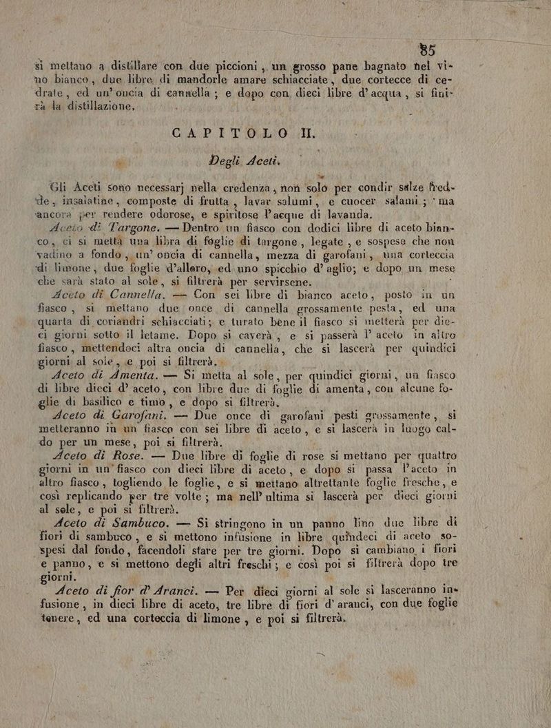si meltano a distillare con due piccioni ,. un grosso pane bagnato hel vi- no bianco, due libre di mandorle amare schiacciate, due cortecce di ce- drate, ed un’oncia di cannella ; e dopo con, dieci libre d’acqua, si fini» rà la distillazione, CAPITOLO II a Degli deeti, P e Gli Aceti sono necessarj nella credenza, non solo per condir salze fred- ‘de, insalatine, composte di frutta, lavar salumi, e cuocer salami.; © ma ‘ancora per rendere odorose, e spiritose l’acque di lavanda. doeio di Targone, — Dentro un fiasco con dodici libre di aceto bian- co, ci si metta una libra di foglie di targone , legate , e sospese che non vadino a fondo, un’ oncia di cannella, mezza di garofani, una corteccia «li limone, due foglie d’allero, .ed.uno spicchio d’ aglio; e dopo un mese che sarà stato al sole, si filtrerà per servirsene. È dceto di Cannella. — Con sei libre di bianco aceto, posto in un fiasco , si mettano due once, di cannella grossamente pesta, ed una quarta di coriandri schiacciati; e iurato bene il fiasco si metterà per die- ci giorni sotto il letame. Dopo si caverà ; e si passerà Ì’ aceto in aitro fiasco, mettendoci altra oncia di cannella, che si lascerà per quindici giorni al sole, e poi si filtrerà.. Aceto di Amenta. — Si metta al sole, per quindici giorni, un fiasco di libre dieci d° aceto, con libre due di foglie di amenta, con alcune fo- glie di basilico e timo, e dopo si filtrerà, Aceto di Garofani. — Due once di garofani pesti grossamente , si melteranno in un fiasco con sei libre di aceto, e sì lascerà in luugo cal- do per un mese, poi si filtrerà, Aceto di Rose. — Due libre di foglie di rose si mettano per quattro giorni in un'fiasco con dieci libre di aceto, e. dopo si passa l’aceto in altro fiasco, togliendo le foglie, e si mettano altrettante foglie fresche, e così replicando per tre volte; ma nell ultima si lascerà per dieci giorni al sele, e poi si filtrerì. . Aceto di Sambuco. — Si stringono in un panno Tino due libre di fiori di sambuco , e si mettono infusione in libre quindeci di aceto so- spesi dal fondo, facendoli stare per tre giorni. Dopo si cambiano, i fiori e panno, € si mettono degli altri freschi; e così poi si filirerà dopo tre giorni. CA i i Aceto di fior d° Aranci. — Per dieci giorni al sole si lasceranno in» fusione , in dieci libre di aceto, tre libre di fiori d' aranci, con due foglie tenere, ed una corteccia di limone , e poi si filtrerà,