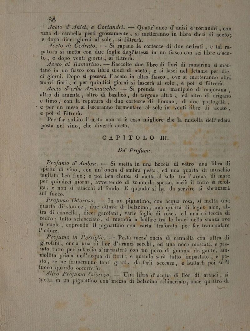 8% Aceto «d’ Anisi, e Coriandri. — Quattr'once d’ anisi e*coriandri , con ‘una di cannella pesti grossamente , si metteranno in libre dieci di aceto; ‘e dopo dieci giorni al sole, si filtrerà. Aceto di Cedrato. — Si rapano le cortecce di due cedrati , e tal ra- patura si metta con due foglie degl’istessi in un fiasco con sei libre d’ace- to, e dopo venti giorni., sì filtrerà, Aceto di Ramarino; — Raccolte due libre di fiori di ramarino si met- tano in un fiasco con libre dieci di aceto, e si lasci nel letame per die- ci giorni. Dopo si passerà l’ aceto in altro fiasco, ove si metteranno altri nuovi fiori , e per quiadici giorni si lascerà al sole , e poi si filtrerà. Aceto d’ erbe Aromatiche. — Si prenda ‘un manipolo di majorana , altro di amenta , ‘altro di basilico, di targone altro , ed altro di origano e timo, con la rapatura di due cortecce di limone, di due portogalli , e per un mese sì lasceranno fermentare al sole ‘in ‘venti libre di ‘aceto, e poi si filtrerà. uo i Per far subito l'aceto non ci è cosa migliore che la midolla dell’ edera posta pel vino, che diverrà aceto, $ GrAGPVI/T* 0° L.:0 HF De’ Profumi. hà è Profumo d’ Ambra. — Si metta in una boccia di vetro una libra di Spirito di vino, con un’ oncia d’ ambra pesta, ed una quarta di muschio tagliato ben fino; e poi ben chiusa si metta al sole tra l’ arena di mare per quindeci giorni, avvertendo di scuoterla spesso, acciò il tutto si sciol- 8a, e non si attacchi al fondo. È quando’ si ha da servire si sbruzzerà sul fuoco. ol; i ui . Profumo Odoroso. — In un pignatino, con acqua rosa, si melta una Quarta di'‘storace, due ottave di belzoino, una quarta di legno aloe, al- tra di cannella , dieci garofani, varie foglie di rose; ed una corteccia di cedro ; tuito schiacciato, si mettetà ‘a bollire tra le braci nella stanza ove si vuole, coprendo il pignattino con carta ‘traforata per far tramandare l’ odore. Profumo in Pastiglie. — Pesta mezz’ oncia di cannella con altra di Garofani, oncia una di fior d’ aranci secchi, ed una noce moscata, e pas- . * . . Ù U ‘id sto, se ne formeranno tanti greni, da farli seccare, e buttarli poi su?l fuoco quando occorrerà: ‘Altro Profumo Odoroso. — Una libra d° acqua di fior. di. aranci , si metta in un pignaltino con mezza di belzoino schiacciato, once quattro di