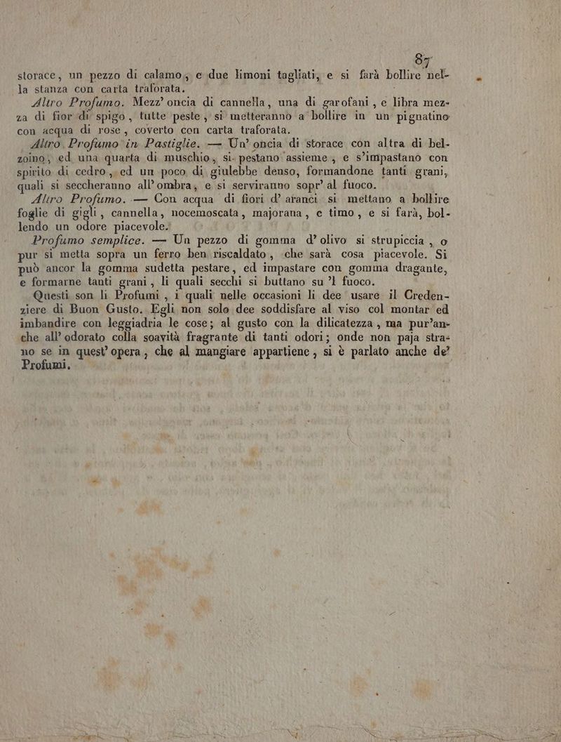 storace, un pezzo di calamo,, e due limoni tagliati, e si farà bollire nel- la stanza con carta traforata. i Altro Profumo. Mezz’ oncia di cannella, una di garofani , e libra mez- za di fior di spigo , tutte peste, si metteranno a bollire in un pignatino con acqua di rose, coverto con carta traforata. Altro, Profumo'in Pastiglie. — Un’ oncia di storace con altra di bel- zoino, ed una quarta di muschio. si. pestano assieme ; e s’impastano con spirito di cedro, ed un poco di giulebbe denso, formandone tanti. grani, uali si seccheranno all’ombra; e si serviranno sopr’ al fuoco. Aliro Profumo. .— Con acqua di fiori d’ aranci si mettano a bollire foglie di gigli, cannella, nocemoscata, majorana, e timo, e si farà, bol- lendo un odore piacevole. Profumo semplice. — Un pezzo di gomma d’olivo si strupiccia , o pur sì metta sopra un ferro ben riscaldato, ‘che sarà cosa piacevole. Si può ancor la gomma sudetta pestare, ed impastare con gomina dragante, e formarne tanti grani, li quali secchi si buttano su ’l fuoco. Questi son li Profumi , i quali nelle occasioni li dee usare il Creden- ziere di Buon Gusto. Egli non solo dee soddisfare al viso col montar ed imbandire con leggiadria le cose; al gusto con la dilicatezza , ma pur’an- che all’ odorato colla soavità fragrante di tanti odori; onde non paja stra: no se in quest opera, che al mangiare appartiene , si è parlato anche de? Profumi,
