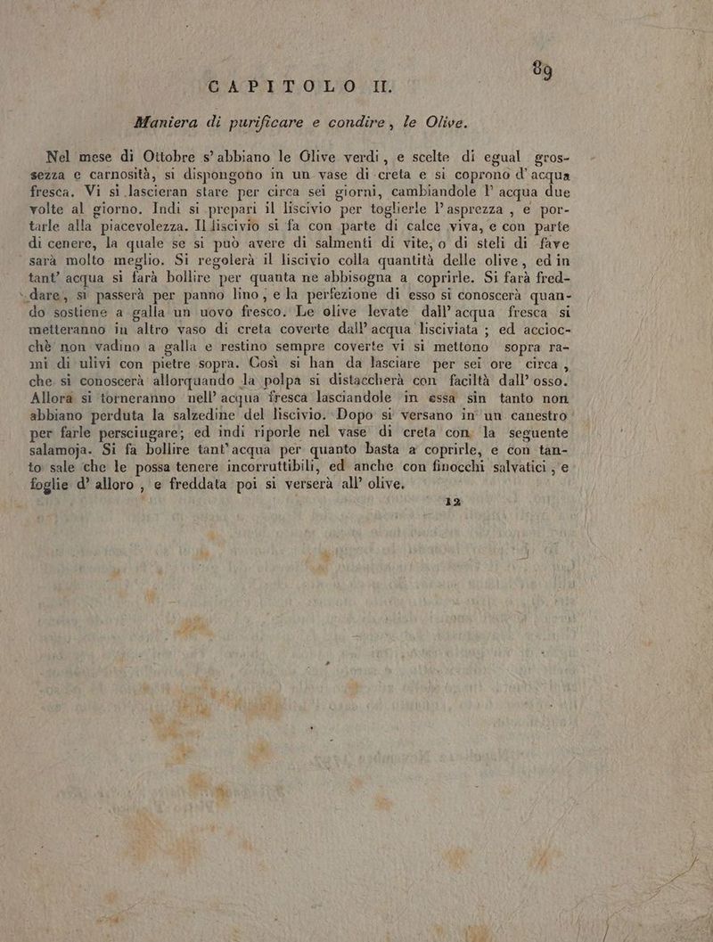Maniera di purificare e condire, le Olive. Nel mese di Ottobre s’ abbiano le Glive verdi, e scelte di egual gros- sezza e carnosità, si dispongono in un vase di creta e si coprono d'acqua fresca. Vi si lascieran stare per circa sei giorni, cambiandole 1’ acqua due volte al giorno. Indi si prepari il liscivio per toglierle l’asprezza , e por- tarle alla piacevolezza. Il discivio si fa con parte di calce viva, e con parte di cenere, la quale se si può avere di salmenti di vite; o di steli di fave sarà molto meglio. Si regolerà il liscivio colla quantità delle olive, ed in tant’ acqua sì farà bollire per quanta ne abbisogna a coprirle. Si farà fred- do sostiene a galla un uovo fresco. Le olive levate dall’ acqua fresca si metteranno in altro vaso di creta coverte dall’ acqua lisciviata ; ed accioc- chè non vadino a galla e restino sempre coverte vi si mettono sopra ra- mi di ulivi con pietre sopra. Così si han da lasciare per sei ore circa, che si conoscerà allorquando la, polpa si distaccherà con faciltà dall’ osso. Allora si torneranno nell’ acqua fresca lasciandole ‘in essa sin tanto non. abbiano perduta la salzedine del liscivio. Dopo si versano in'' un canestro per farle persciugare; ed indi riporle nel vase di creta con, la ‘seguente salamoja. Si fa bollire tant’ acqua per quanto basta a coprirle, e Con tan- to sale ‘che le possa tenere incorruttibili, ed anche con finocchi salvatici , e foglie d’ alloro , e freddata poi sì verserà all’ olive. 12 oil dA