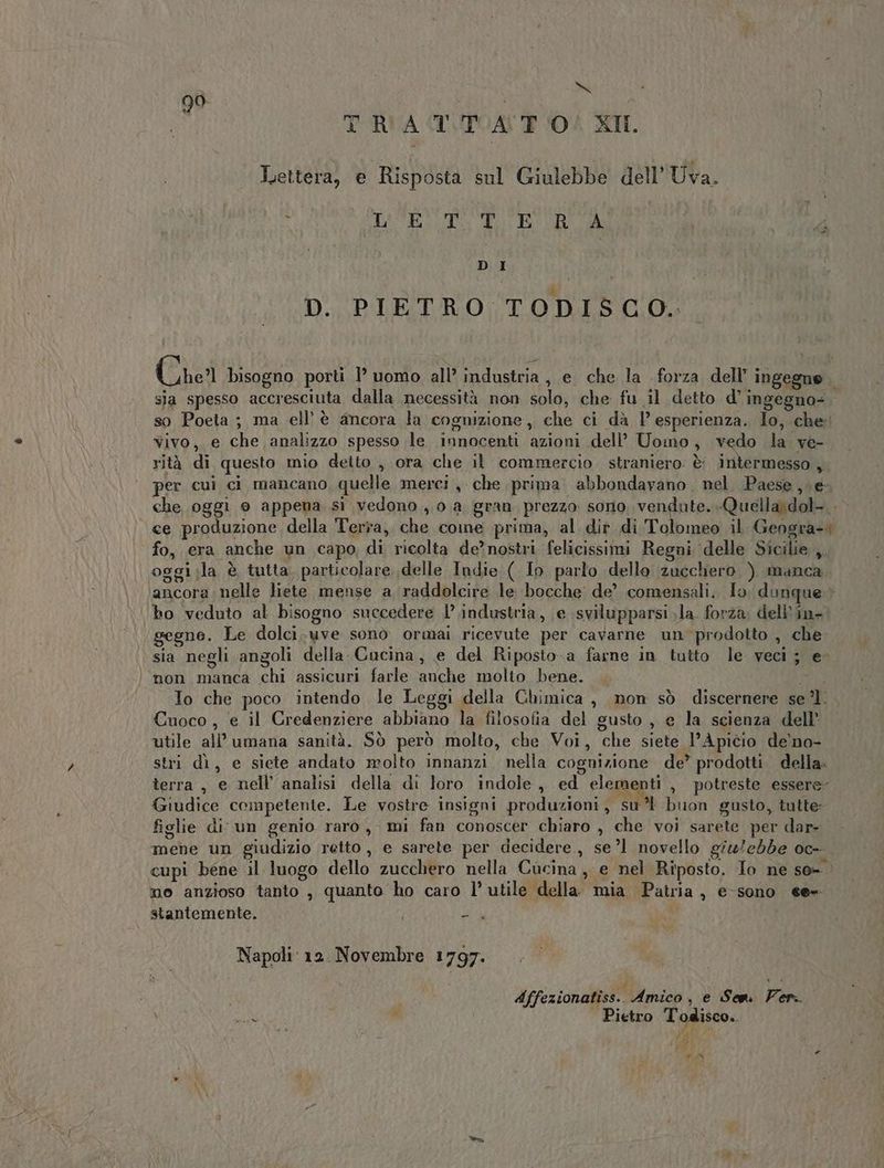 tr 99 | TRATTATO! XIL Lettera, e Risposta sul Giulebbe dell'Uva. CCR EI ORO gi of cigito VAl a bi DI D. PIETRO TODISCO. Che bisogno porti 1° uomo all’ industria , e che la forza dell’ ingegne sja spesso accresciuta dalla necessità non solo, che fu il detto d’ingegno=. so Poeta; ma ell’è ancora la cogmzione , che ci dà 1’ esperienza. Io, che: Yivo, e che analizzo spesso le innocenti azioni dell’ Uomo, vedo la ve- rità di questo mio detto , ora che il commercio. straniero. è: intermesso , per cui ci mancano, quelle merci , che prima. abbondavano nel Paese ve, che oggi 0 appena sì vedono, 0.a gran prezzo sorio Ae iui Quella\dol- - «ce produzione della Terra, che come prima, al dir di Tolomeo il Geogra-+ fo, era anche un capo, di ricolta de’nostri felicissimi Regni ‘delle Sicilie ,. oggi;la è tutta. particolare. delle Indie ( Io parlo dello zucchero, ). manca. ancora nelle liete mense a. raddolcire le bocche de’ comensali. Io. dunque ho veduto al bisogno succedere l’ industria, e svilupparsi la forza, dell''in- gegne. Le dolci. uve sono ormai ricevute per cavarne un prodotto , che sia negli angoli della Cucina, e del Riposto. a farne in tutto le veci; e- ‘| mon manca chi assicuri farle anche molto bene. PD” To che poco intendo le Leggi della Chimica , mon sò discernere se’ Cuoco , e il Credenziere abbiano la filosofia del gusto , e la scienza dell’ utile all’ umana sanità. Sò però molto, che Voi, che siete l’Apicio de'no- stri dì, e siete andato molto innanzi, nella cognizione de” prodotti della. terra, e nell analisi della di loro indole, ed o , potreste essere: Giudice competente. Le vostre insigni produzioni, su’ buon gusto, tutte: figlie di un genio raro, mi fan conoscer chiaro , che voi sarete per dar- mene un giudizio retto, e sarete per decidere, se ’1 novello giu/ebbe oc- cupi bene il luogo dello zucchero nella Cucina, e nel Riposto. Io ne so- mo anzioso tanto , quanto ho caro l’ utile della. mia. Patria , e-sono ee= stantemente. i IS Napoli: 12. Novembre 1797. de 61, | Affezionatiss.. Amico, e Sen Ver. \ dA i Pietro Todisco.. di i Pe DI