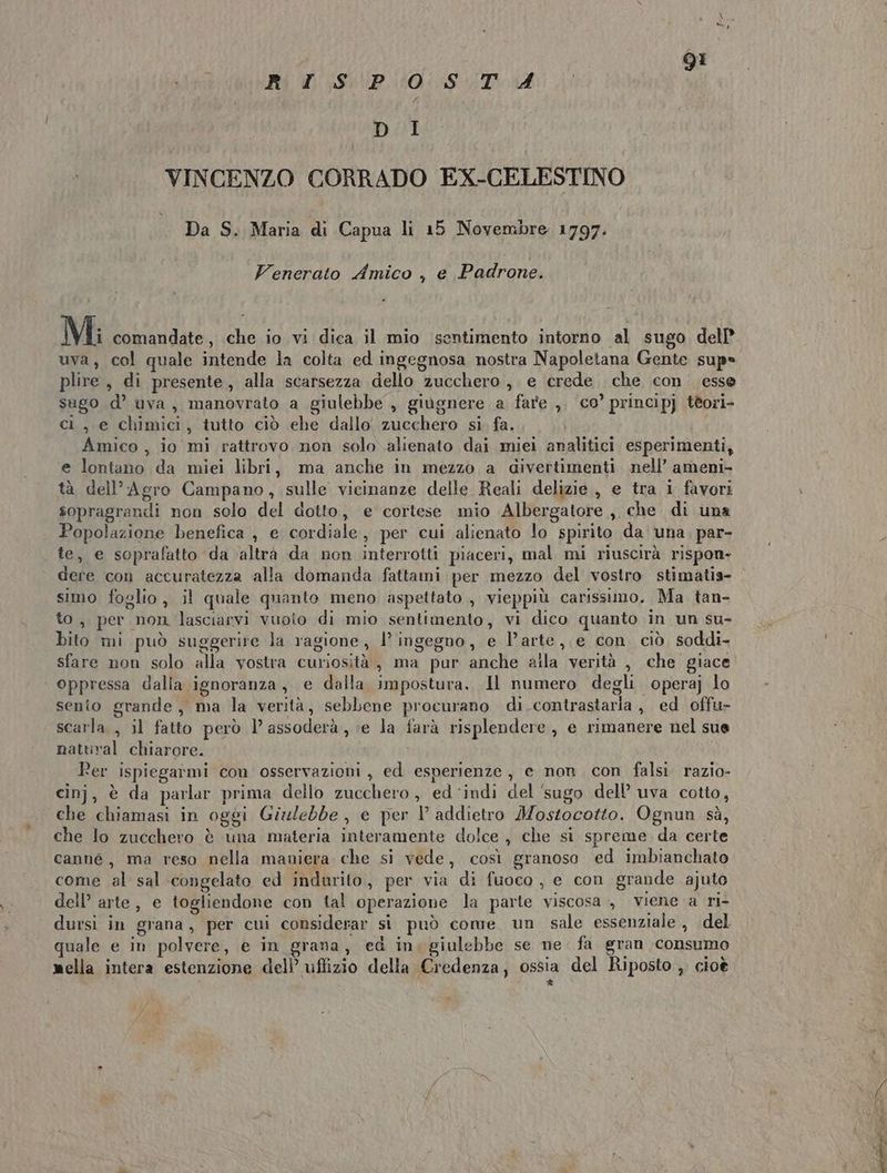 fee 91 RI SP:0 ST 4 DI VINCENZO CORRADO EX-CELESTINO Da S. Maria di Capua li 15 Novembre 1797. Venerato Amico , e Padrone. Mi comandate, che io vi dica il mio sentimento intorno al sugo dell? uva, col quale intende la colta ed ingegnosa nostra Napoletana Gente sup» plire, di presente, alla scarsezza dello zucchero, e crede che con esse sugo d’ uva, manovrato a giulebbe , giugnere a fare ,. co’ principj tèori- ci, e chimici, tutto ciò ehe dallo, zucchero si. fa. Amico , io mi rattrovo non solo alienato dai miei analitici esperimenti, e lontano da miei libri, ma anche in mezzo a divertimenti nell’ ameni- tà dell'Agro Campano, sulle vicinanze delle Reali delizie, e tra i favori sopragrandi non solo del dotto, e cortese mio Albergatore , che di una Popolazione benefica , e cordiale, per cui alienato lo spirito da una. par- te, e soprafatto da altra da non interrotti piaceri, mal mi riuscirà rispon- dere con accuratezza alla domanda fattami per mezzo del vostro stimatis- simo foglio, il quale quanto meno aspettato , vieppiù carissimo. Ma tan- to, per non lasciarvi vuoto di mio sentimento, vi dico quanto in un su- bito mi può suggerire la ragione, l’ ingegno, e l’arte, e con ciò soddi- sfare non solo alla vostra curiosità, ma pur anche alla verità , che giace oppressa dalla ignoranza, e dalla impostura, JHl numero degli operaj lo sento grande, ma la verità, sebbene procurano di contrastaria , ed offu- scarla , il fatto però l’assoderà, e la farà risplendere, e rimanere nel sue nattival chiarore. i fer ispiegatmi con osservazioni, ed esperienze, e non, con falsi. razio- cinj, è da parlar prima dello zucchero, ed ‘indi del ‘sugo dell’ uva cotto, che chiamasi in oggi Giulebbe, e per l addietro Mostocotto. Ognun sà, che lo zucchero è una materia interamente dolce , che si spreme da certe canné, ma reso nella maniera che si vede, così granoso ed imbianchato come al sal congelato ed indurito, per via di fuoco, e con grande ajuto dell’ arte, e togliendone con tal operazione la parte viscosa, viene a ri- dursi in grana, per cui considerar si può come. un sale essenziale , del quale e in polvere, e in grana, ed in. giulebbe se ne fa gran consumo mella intera estenzione dell’ uffizio della Credenza, ossia del Riposto , cioè * )y /