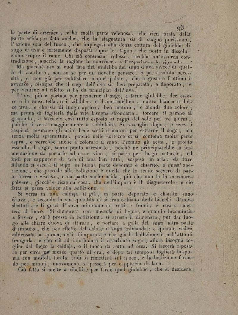 la parte di arsenico, v'ha molta parte velenosa, che vien ritaga abita parte acida; e dato anche, che la stagnatura sia di stagno purissimo, azione sola del fuoco , che impiegasi alla densa cottura. del giufebbe di sugo d° uva è fortemente disposta sopra lo stagno , che posto in dissolu- ‘zione scopre ii rame. Chi ciò contrastar volesse, sarebbe un’ assurda con- tradizione, giacchè la ragione lo convince , e L'espurienza la riprondo Ma giacchè uso si vuol fare del giulebbe del sugo d’uva invece di quel - lo di zucchero, non so' se per um novello pensare, o per assoluta: necès- sità, e non già per soddisfare ‘a quel palato , che a gustare l’ottimo è avveziò , bisogna che il sugo' dell’uva sia ben preparato; e deporato; e per venirne all’ effetto si ha da principiar dall’ uva. L’ uva più a portata per premerne il sugo, e farne giulebbe, dee esse- ce uva, e che sia di luogo aprico, ben matura , e bionda due colore; ma prima di toglierla dalla vite bisogna sfrondarla , torcere il gambo al grappolo , e lasciarlo così tutto esposto ai raggi del sole per tre giorni , poichè si verrà’ maggiormente a radilolcire. Si raccoglie dopo , e senza i raspi sì premaro gli acini bene scelti e maturi per estrarne il sugo, ma senza molta spremitura, poichè nelle cortecce ci si contiene molta parte aspra, e verrebbe anche a colorare il sugo. Premuti gli. acini , e pronto: essendo il sugo, senza punto arrestarlo, poichè ne principiarebbe la fer- mentazione da portarlo ad esser vino , si passa per largo setaccio, ed indi per cappuccio di tela di lana ben fitta, sospeso in aria, da dove fillando n’ escerà il sugo in buona parte deporato e chiarito, e quest’ ope- te terrea e viscosa , e da parte anche acida, più che non fa la marmorea fatta si passa veloce alla bollizione. . i sbattuti, e li gusci d’ uova minutamente ‘rotti ‘e franti, e così si met- a fervere , ch'è presso la bollizione , si arresta il dimenare , per dar luo- d’ impuro , che per effetto del calore il sugo tramanda : ‘e quando vedesi ui si (hs \ A addensata la spuma, ov è l’impuro, e che ‘già la bollizione ‘è nell’atio di re per circa un mezzo quarto di ora, e dopo tal tempo si toglierà: la spu- ma con mestola forata. Indi si rimetterà sul fuoco, e la bollizione: facen= do per minuti, nuovamente si passerà per cappuccio di lana.