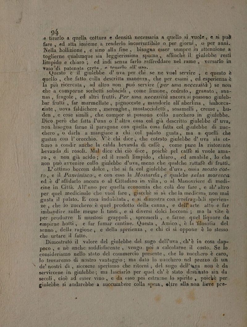 e sa, a quella cottura e densità necessaria a quello si vuole, e si può fare , ed atta insieme a renderlo incorruttibile o per giorni, o per anni. Nella bollizione, e sino alla fine, bisogna esser sempre in attenzione a toglierne qualunque sia leggierissima, spuma, affinchè il giulebbe resti limpido e chiaro ;} ed indi senza farlo raffreddare nel rame, versarlo in vaso °di patenata creta, e tenerlo all’ uso. i Questo è il giulebbe. d’ uva per chi se ne vuel servire , e questo è quello , che fatto colla descritta manovra, che per esami , ed esperienza è la più ricercata, ad altro non può servire (per una necessità ) se non che.a comporne sorbetti subacidi , come limone, cedrato, granato , ana- nas, fragole, ed altri frutti. Per una necessità ancora si possono giuleb- bar frutti , far marmellate, pignoccate , mandorle all’ aberlina , ian eiate, uova faldichere , merenghe, mostaccioletti, sosamelli , creme, bu» den , e cose simili, che. compor si possono collo zucchero in -giulebbe. Dico però che fatta l’una o l° altra cosa col. già descritto giulebbe d’ uva, non bisegna farne il paragone con quella cosa fatta col giulebbe di zue- chero , 0 darla a mangiare a chi col palato gusta, ma a. quelli che gustan con l’ orecchio. V'è chi dice, che cotesto giulebbe d’ uva sia ot- timo a condir anche la calda bevanda di caffè ,, come pure la ristorante bevanda di rosolì. Mal dice chi ciò dice, poichè pel caffè si vuole ama- ro, e non già acido; ed il rosolì limpido, chiaro, ed amabile, lo che non può avvenire collo giulebbe d’uva, meno che qualche rattafè di’ frutti. L’ ottimo boccon dolce , che si fa col giulebbe d’uva, ossia mosto cot- to, e il Panvinisco:, e con esso la Mostarda, e qualche salsa moresca ed-è d’ afiidarlo ancora 0 al Cittadino in vilia, o al Manovriere di medi- cine in Città. All’uno per quella economia che colà dee fare , e ali’ altro per quel medicinale che vuol fare , giacchè si sà chela medicina non mai gusta il palato. È cosa indubitata, esi dimostra con irrefragabili sperien-. ze , che Jo zucchero è quel prodotto della canna, e dell’arte atto. e far imbandire sulle meyse li tanti, e sì diversi dolci bocconi. ; ma la vite è per produrre li mustosi grappoli, spremerli , e farne quel liquore da empirne botti, e far fumar cantine. Questa, Amico., è la ‘filosofia del senno , della ragione; e della sperienza , e chi ci si oppone è lo stesso che urtare il fatto. Dimostrato il valore del giulebbe del sugo dell’uva , ch'è in cosa dap- poco , e nè anche soddisfacente , vengo. poi a calcolarne il costo. Se lo consideriamo nello stato del commercio presente, che lo zucchero è caro, lo irovaremo di nostro vantaggio; ma dato lo zucchero nel prezzo di un de’ nostri dì , siccome speriamo che ritorni; del sugo dell’uya non è da servircene in. giulebbe; ma lasciario per quel ch’ è stato destinato sin da secoli, cioè ad esser vino, e da «sso poi estrarne lo spirito , poiekt per giulebbe si andarebbe a succumbere colla spesa, eltre alla non lieve pre-