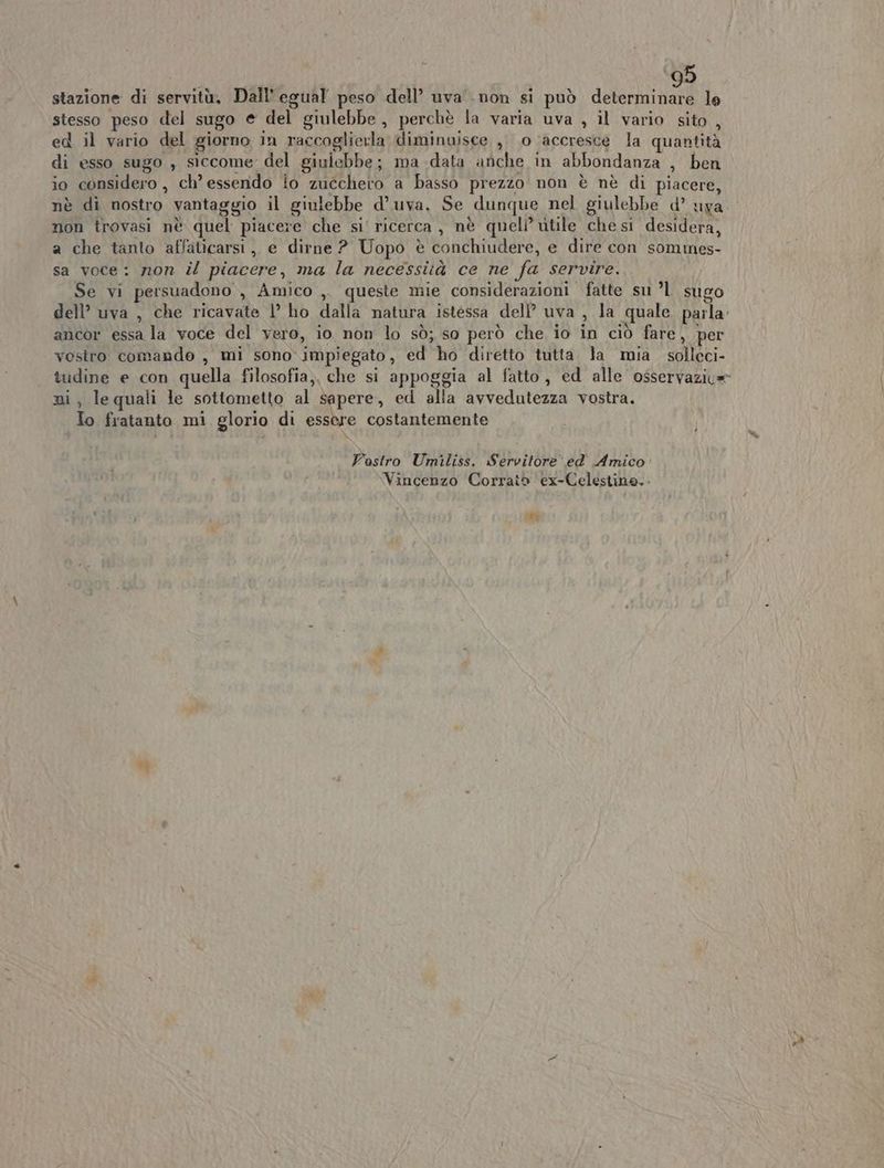 stazione di servitù, Dall'egual peso dell’ uva non si può determinare le stesso peso del sugo e del giulebbe, perchè la varia uva , il vario sito , ed il vario del giorno in raccoglierla diminuisce , 0 ‘accresce la quantità di esso sugo , siccome del giulebbe; ma data anche in abbondanza È ben io considero, ch’ essendo lo zucchero a basso prezzo non è nè di piacere, nè di nostro vantaggio il giulebbe d’ uva. Se dunque nel giulebbe d’ uva non trovasi nè quel piacere che si' ricerca , nè queli’ utile che si desidera, a che tanto affaticarsi,, e dirne ? Uopo è è conchiudere, e dire con sommes- sa voce: non il piacere, ma la necessità ce ne fa servire. Se vi persuadono , Amico ,. queste mie considerazioni fatte su ’1 sugo dell’ uva , che ricavate |’ ho dalla natura istessa dell uva, la quale parla. ancor essa la voce del vero, io non lo sò; so però che io in ciò fare, per vostro comando, mi sono impiegato, ed ho diretto tutta. la mia solleci- tudine e con quella filosofia,. che si appoggia al fatto, ed alle osservazica ni, lequali le sottometto al sapere, ed alla avvedutezza vostra. To fratanto mi glorio di essere costantemente Vostro Umiliss. Servitore ed Amico: Vincenzo Corraiò ex-Celestine,.- 9