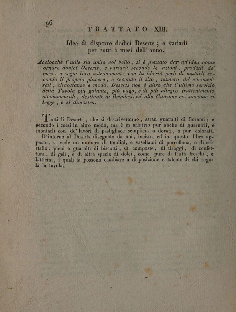 TRA DALOAO di Idea di disporre dodici Deserts ; e variarli per tutti i mesi dell’ anno. Moni \ } deciocchè l utile sia unito col bello, si è pensato dar un'idea come ornare dodici Deserts, e vartarli secondo le azioni, prodotti de mesi, e segni loro astronomici; con la libertà però di mutarli se- condo il proprio piacere , e secondo il sito, numero de’commen> sali , circostanze e modo. Deserts non è altro che l ultimo servizio della Tavola più galante, più vago, e di più allegro trattenimento a’ commensali, destinato ai Brindesî, ed alle Canzone ec. siccome si legge , e sì dimostra. Tai li Deserts , che si descriveranno , saran guarniti di fiorami ; e secorido i mesi in altro modo, ma è in arbitrio pur anche di guarnirli, e montarli con. de’ lavori di pastigliace semplici , 0 dorati, o pur colorati. D’intorno al Deserts disegnato da noi, inciso, ed in questo libro ap- posto , si vede un numero di tondini, e vasellami di porcellana, e di cri- stallo , pieni e guarniti di biscotti , di composte, di tiraggi, di confet- tura, di geli, e di altre specie di dolci, come pure di frutti freschi , e. lattici}, i quali si possono cambiare a disposizione e talento di chi rego= Ta la tavola.