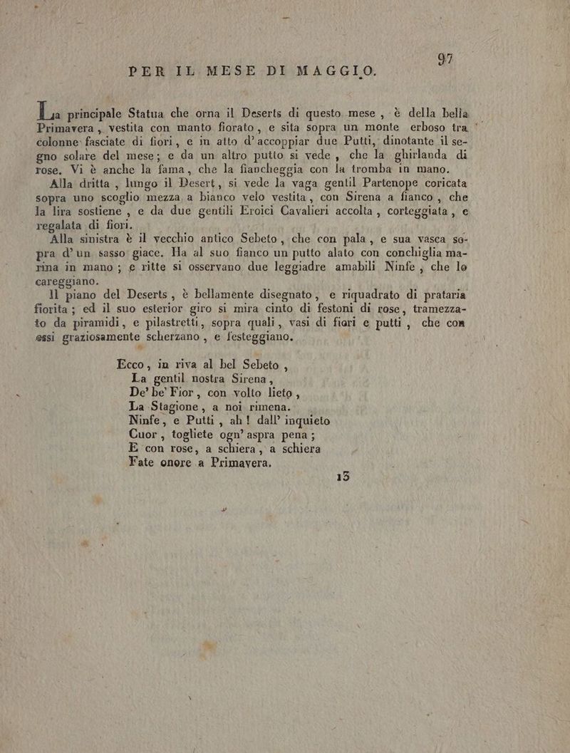 PER IL MESE DI MAGGIO. a principale Statua che orna il Deserts di questo mese , è della belia Primavera , vestita con manto fiorato, e sita sopra un monte erboso tra ‘ colonne: fasciate di fiori, e in atto d’ accoppiar due Putti, dinotante il se- gno solare del mese; e da un altro putto si vede , che la ghirlanda di rose. Vi è anche la fama, che la fiancheggia con la tromba in mano. Alla dritta , lungo il Desert, si vede la vaga gentil Partenope coricata sopra uno scoglio mezza, a bianco velo vestita, con Sirena a fianco , che la lira sostiene , e da due gentili Eroici Cavalieri accolta , corteggiata , e regalata di fiori. Alla sinistra è il vecchio antico Sebeto, che con pala, e sua vasca so- pra d’ un sasso giace. Ha al suo fianco un putto alato con conchiglia ma- rina in mano ; € ritte si osservano due leggiadre amabili Ninfe, che lo careggiano. ll piano del Deserts, è bellamente disegnato, e riquadrato di prataria fiorita ; ed il suo esterior giro si mira cinto di festoni di rose, tramezza- to da piramidi, e pilastretti, sopra quali, vasi di fiari e putti, che con essi graziosamente scherzano , e festeggiano. Ecco, in riva al bel Sebeto , La gentil nostra Sirena, De’ be’ Fior, con volto lieto, La Stagione, a noi rimena. Ninfe, e Putti, ah! dall’ inquieto Cuor, togliete ogn’ aspra pena ; E con rose, a schiera, a schiera Fate onore a Primavera. 13