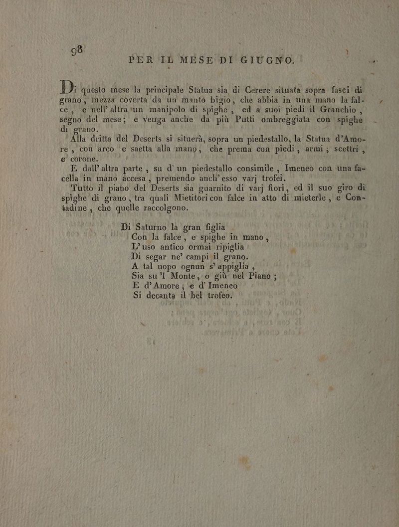 PER IL MESE DI GIUGNO. Di questo mese la principale Statua sia di Cerere situata sopra fasci di grano, mezza coverta da un mantò bigio, che abbia in una mano la fal- ce, e nell’ altra ‘un manipolo di spighe . ed a suoi piedi il Granchio , ségno del mese; e venga anche da più Putti ombreggiata con spighe di grano. Alla dritta ‘del Deserts si situerà, sopra un piedestallo, la Stalilo d’Amo- re, con arco ‘e saetta alla mano, che prema con piedi, armi; scettri , e' corone. E dall’ altra berto , su d’un piedestallo consimile , Imeneò con ‘una fa- cella in mano accesa , premendo ancli’ esso varj trofei. Tutto il piano del Deserts sia guarnito di varj fiori, ed il suo giro p° spighe di grano, tra quali Mietitori con falce in atto di mieterle , e Con- tadine ; che quelle raccolgono. Di Saturno la gran figlia Con la falce, e spighe in mano , L’uso antico ‘ormai ripiglia Di segar ne’ campi il grano. A tal uopo ognun s° appiglia ; Sia su’l1 Monte; o giù nel Piano ; E d'Amore; ‘e d’ Imeneo Si decanta il bel trofeo.