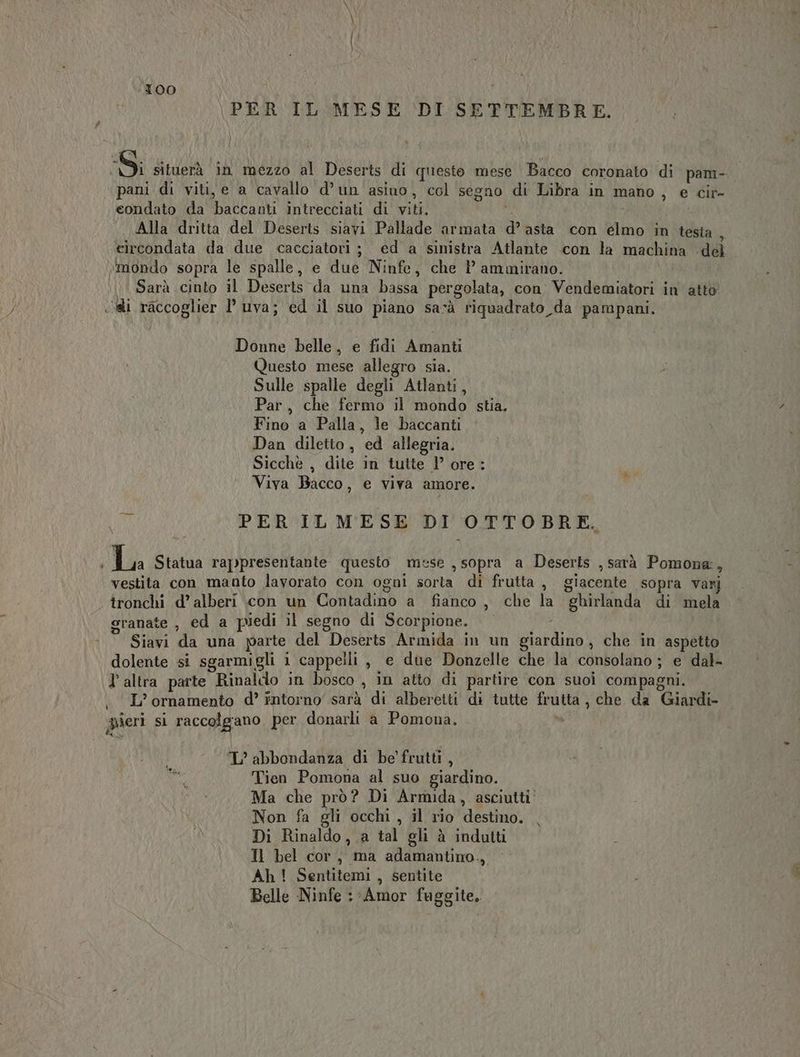 T00 PER IL MESE DI SETTEMBRE. 59; situerà in mezzo al Deserts di questo mese Bacco coronato di pam- pani di viti, e a cavallo d’un asino, col segno di Libra in mano, e cir- condato da baccanti intrecciati di viti, si Alla dritta del Deserts siavi Pallade armata d’ asta con elmo in testa ; circondata da due cacciatori ; ed a sinistra Atlante «con la machina del ‘mondo sopra le spalle, e due Ninfe, che P ammirano. Sarà cinto il Deserts da una bassa pergolata, con Vendemiatori in atto ci raccoglier 1° uva; ed il suo piano sarà tiquadrato da pampani. Donne belle, e fidi Amanti Questo mese allegro sia. Sulle spalle degli Atlanti, Par, che fermo il mondo stia, Fino a Palla, le baccanti Dan diletto, ed allegria. Sicchè , dite in tutte 1’ ore ; Viva Bacco, e viva amore. a sua PER ILMESE DI OTTOBRE. La Statua rappresentante questo mese ,sopra a Deserts ,sarà Pomone, vestita con manto lavorato con ogni sorta di frutta , giacente sopra varj tronchi d’ alberi con un Contadino a fianco, che la ghirlanda di mela granate , ed a piedi il segno di Scorpione. - — Siavi da una parte del Deserts Armida in un giardino, che in aspetto dolente si sgarmigli 1 cappelli , e due Donzelle che la consolano ; e dal- l'altra parte Rinaldo in bosco , in atto di partire con suoi compagni. . L’ornamento d’ intorno sarà di alberetti di tutte frutta, che da Giardi- ieri si raccolgano. per donarli a Pomona. TL’ abbondanza di be' frutti, Tien Pomona al suo giardino. Ma che prò? Di Armida, asciutti Non fa gli occhi, il rio destino. Di Rinaldo, a tal gli à indutti Il bel cor, ma adamantino., | Ah! Sentitemi , sentite Belle Ninfe : Amor fuggite.