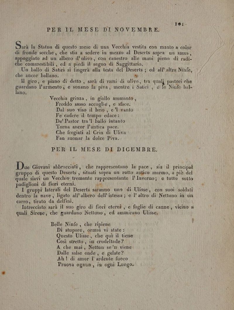 1©1. PER IL MESE DI NOVEMBRE. Sarà la Statua di questo mese di una Vecchia vestita con manto a color di fronde secche , che stia a sedere in mezzo al Deserts sopra un sasso, appoggiato ad un albero d’ ulivo, con canestro alle mani pieno di radi- che commestibili , ed a piedi il segno di Saggittario. Un ballo di Satiri si fingerà alla testa del Deserts ; ed all’ altra Ninfe, che ancor ballano. HU giro, e piano di detto , sarà di rami di ulivo, tra qualj pastori che guardano l’armento , e sonano la piva, mentre i Satiri , € b, Ninfe bal lano, Vecchia grinza , in giallo ammanto, Freddo sasso accoglie, e sface. Dal suo viso il brio, el vanto Fe cadere il tempo edace: De? Pastor tra ’l1 ballo intanto Torna ancor l’antica pace. Che fregiati al Crin di Uliva Fan suonar la dolce Piva. PER IL MESE DI DICEMBRE. Due Giovani abbracciati, che rappresentano la pace, sia il principal gruppo di questo Deserts , situati sopra un rotto antico marmo, a piè del quale siavi un Vecchio tremante rappresentante l’ Inverno; e tutto sotto padiglioni di fiori eterni. + SIRIA I gruppi laterali del Deserts saranno uno di Ulisse, con suoi soldati dentro la nave, ligato all’ albero dell’ istessa; e 1’ altro di Nettuno in un carro, tirato da delfini. Intrecciato sarà il suo giro di fiori eterni ,\ e foglie di canne, vicino &amp; quali Sirene, che guardano Nettuno , ed ammirano Ulisse, Belle Ninfe, che ripiene Di stupore, ormai vi state: Questo Ulisse, che quì il tiene Così stretto, im crudeltade ? A. che mai, Nettun se’n viene Dalle salse onde, e gelate? Ah! di amor l'ardente fuoco Pruova ognun, in ogni Luogo.