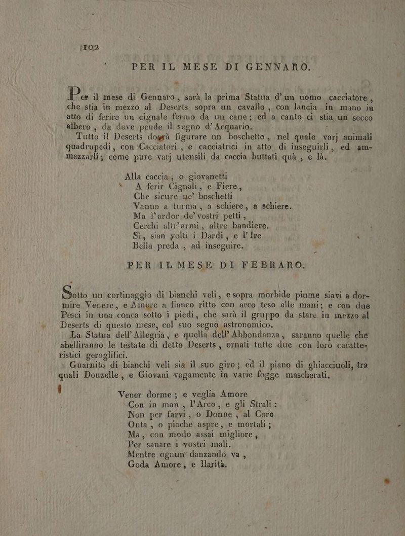 {TO2 PER IL MESE DI GENNARO. Da il mese di Gennaro, sarà la prima Statua d’ um uomo cacciatore, che stia in mezzo al Deserts sopra un cavallo , con lancia in. mano in atto di ferire un cignale fermo da un cane; ed a canto ci. stia un secco albero , da dove pende il segno d’ Acquario. i Tutto il Deserts dogrà figurare un boschetto ,, nel quale varj animali quadrupedi, con \Cacciatori , e cacciatrici in atto di inseguirli, ed am- mazzarli; come pure varj utensili da caccia buttati quà , e là. Alla caccia; o giovanetti “A ferir Cignali, e Fiere, Che sicure ne’ boschetti Vanno a ‘turma, a schiere, a schiere. Ma l’ardor.de’ vostri petti, Gerchi altr’ armi, altre bandiere. Sì, sian yolu i Dardi, e VIre \ Bella preda , ad inseguire. | PER IL MESE DI FEBRARO. Sotto un cortinaggio di bianchì veli, e sopra. morbide piume siavi a dor- mire Venere, e Amore a fianco ritto con arco teso alle mani; e con due Pesci in una,conca sotto i piedi, che sarà il gruppo da stare in mezzo al Deserts di questo mese, col suo segno astronomico. La. Statua dell’Allegria, e quella dell’ Abbondanza, saranno quelle che abelliranno le testate di detto Deserts, ornati tutte due con loro caratte» ristici geroglifici. 9 Guarnito di bianchi veli sia il suo giro; ed il piano di ghiacciuoli, tra quali Donzelle , e Giovani vagamente in varie fogge mascherati. ! Vener dorme ; e veglia Amore Con in man, l’Arco, e gli Strali: Non per farvi, o Donne , al Core Onta ;, o piache aspre, e mortali; Ma, con modo assai migliore, Per sanare i vosùi mali, Mentre ognun” danzando va , Goda Amore, e Ilarità.