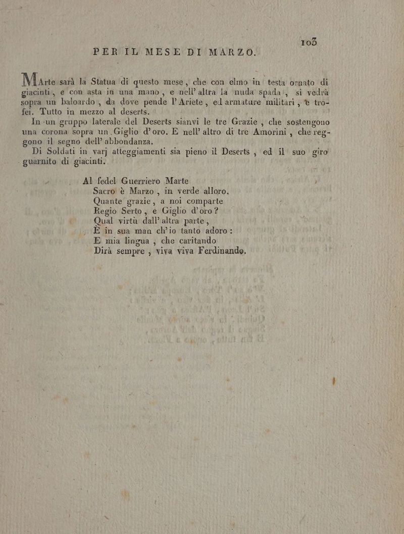 PER IL MESE DI MARZO. Marte sarà la Statua di questo mese, che con elmo in. testa ornato di giacinti, e con asta in una mano, e nell’ altra ia nuda spada’, si vedrà sopra un baloardo, da dove pende l’ Ariete, ed armature militari, © tro- fei. Tutto in mezzo al deserts. In un gruppo laterale del Deserts sianvi le tre Grazie , che sostengono una corona sopra un Giglio d’oro. E nell’ altro di tre Amorini , che reg- gono il segno dell’ abbondanza. Di Soldati in var) atteggiamenti sia pieno il Deserts , ed il suo giro . guarnito di giacinti. AI fedel Guerriero Marte Sacro è Marzo, in verde alloro. Quante grazie, a noi comparte Regio Serto, e Giglio d’oro? Qual virtà dall’ altra parte, «E in sua man ch’io tanto adoro: E mia lingua , che caritando Dirà sempre , viva viva Ferdinando.