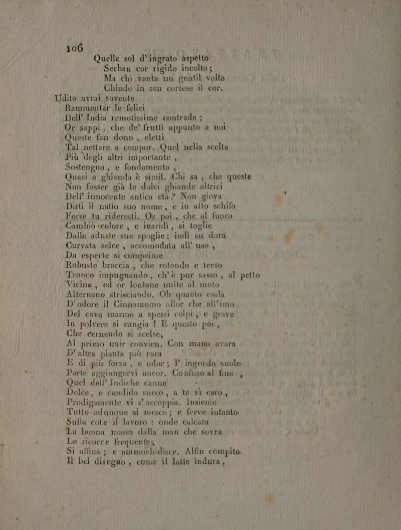 Quelle sol d’ ingrato aspetto Serban cor rigido incolto ; Ma chi vanta un gentil volto Chiude.in sen cortese il cor, Rammentar le felici Dell’ India remotissime contrade ; Or sappi, che de’ frutti appunto a noi Queste fan dono , eletti ‘Tal nettare a compor, Quel nella scelta Più degli altri importante , Sostengno, e fondamento , Quasi a ghianda è simil. (Chi sa , che queste Non fosser già le dolci ghiande altrici Dell’ innocente antica età? Non giova Dirti il natio suo nome, e in atto schifo Forse tu rideresti, Or poi, che al fuoco Cambiò »colore , e inaridi, si toglie Dalle aduste sue spoglie: indi su dura Curvata selce, accomodata all’ uso , Da esperte si comprime Robuste braccia, che rotondo e terso Tronco impugnando, ch'è pur sasso , al petto Vicine, ed or lontane unite al moto Alternano strisciando, Oh quanto esala D'odore il Cinnamomo allor che all’imo Del cavo marmo a spessi colpi, e grave In polvere si cangia ! E questo poi, Che cernendo si scelse, AI primo unir convien. Con mano avara D'altra pianta più rara E di più forza , e odor; 1° ingordo suole Parte aggiungervi ancor, Confuso al fine , Dolce, e candido succo, a te sì caro, Prodigamente vi s° accoppia, insieme T' l 4 co + a Teti utto adungque si mesce; e ferve intanto: Sulla cote il lavoro : onde calcata La buona massa dalla man che sovra Le ricorre frequentez Si affina; e ammorbidisce, Alfin compito Il bel disegno, come il latte indura v) ’