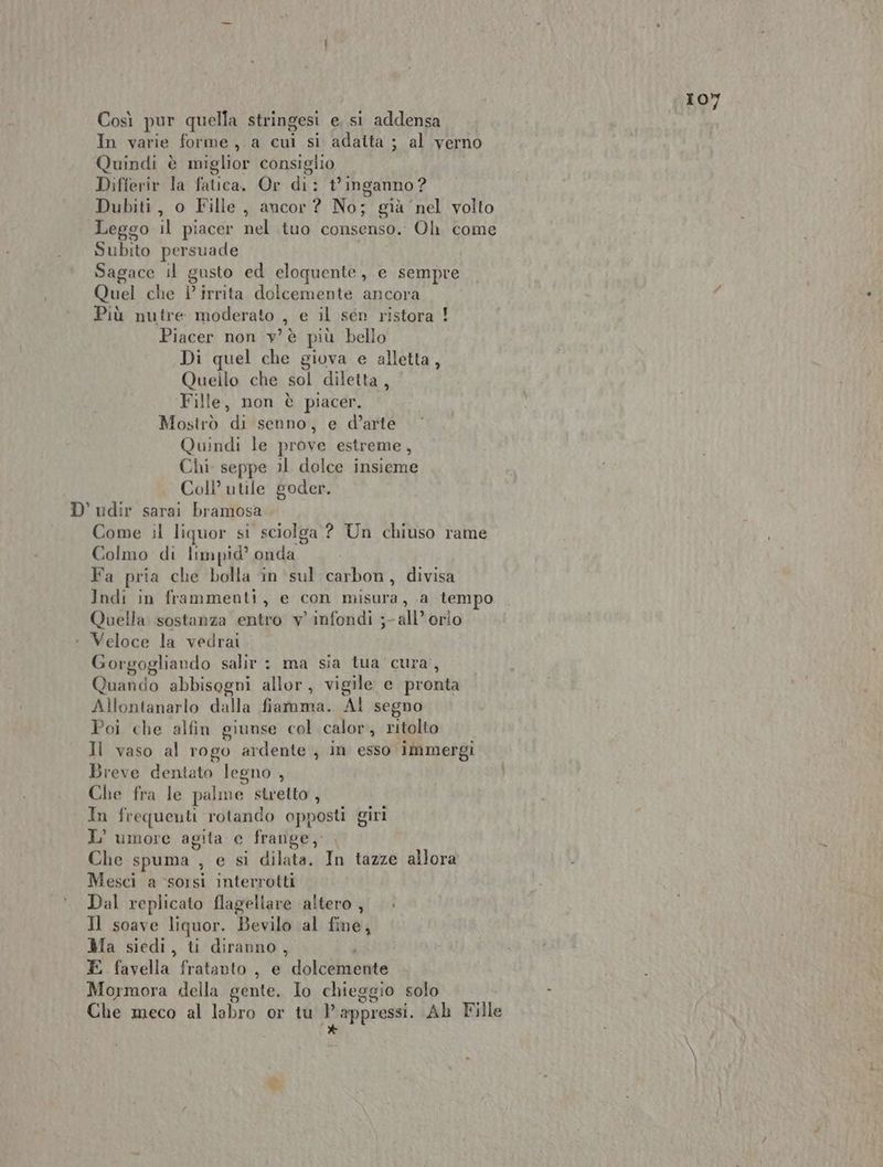 IO Così pur quella stringesi e, si addensa . } In varie forme ,.a cui si adaita ; al verno Quindi è miglior consiglio Differir la fatica. Or di: t° inganno ? Dubiti, o Fille, ancor ? No; già nel volto Leggo il piacer nel tuo consenso. Oh. come Subito persuade Sagace il gusto ed eloquente, e sempre Quel che | irrita dolcemente ancora Più nutre moderato , e il sen ristora ! Piacer non v'è più bello Di quel che giova e alletta, Quello che sol diletta, Fille, non è piacer. Mostrò di senno, e d’arte Quindi le prove estreme, Chi. seppe il dolce insieme Coli’ utile goder. D' udir sarai bramosa Come il liquor si sciolga ? Un chiuso rame Colmo di limpid’ onda Fa pria che bolla in sul carbon, divisa Indi in frammenti, e con misura, a tempo Quella sostanza entro v' infondi ;- all’ orio : Veloce la vedrai Gorgogliando salir : ma sia tua cura’, Quando abbisogni allor, vigile e pronta Allontanarlo dalla fiamma. Al segno Poi che alfin giunse col calor,, ritolto Il vaso al rogo ardente , in esso immergi Breve dentato legno , Che fra le palme stretto , In frequenti rotando opposti giri L' umore agita e frange, |. Che spuma , e si dilata. In tazze allora Mesci a ‘sorsi interrotti Dal replicato flagellare altero , Il soave liquor. Bevilo al fine, Ma siedi, ti diranno, POSCARE E favella fratanto , e dolcemente Mormora della gente. Io chieggio solo Che meco al labro or tu ppressi. Ah Fille DI