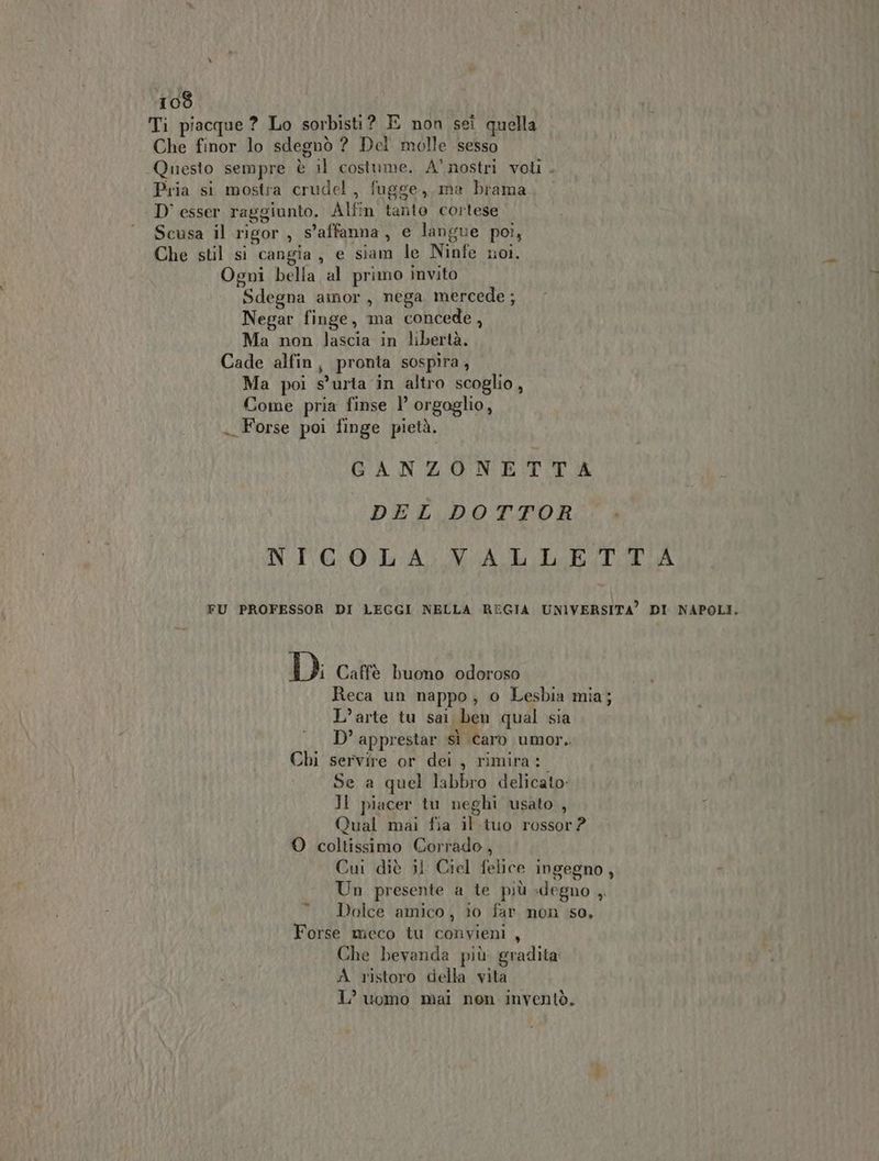 Ti piacque ? Lo sorbisti? E non sei quella Che finor lo sdegnò ? Del molle sesso Questo sempre è il costume. A’ nostri voli . Pria si mostra crude! , fugge, ma brama D' esser raggiunto. Alfin tanio cortese Scusa il rigor , s’affanna, e langue poi, Che stil si cangia, e siam le Ninfe noi. È Ogni bella al primo invito Sdegna amor, nega mercede ; Negar finge, ma concede, Ma non lascia in libertà. Cade alfin, pronta sospira, Ma poi s’uria in altro scoglio, Come pria finse 1’ orgoglio, . Forse poi finge pietà. GANZONETTA DEL DOTTOR NICOLA VALLETTA FU PROFESSOR DI LEGGI NELLA REGIA UNIVERSITA” DI NAPOLI. DI Caffè buono odoroso Reca un nappo, o Lesbia mia; L’arte tu sai ben qual sia D’ apprestar sì caro umor. Chi servire or dei , rimira:. Se a quel labbro delicato: Il piacer tu neghi usato , Qual mai fia il tuo rossor? O coltissimo Corrado, Cui diè il Ciel felice ingegno, Un presente a te più -degno ,. Dolce amico, io far non so, Forse meco tu convieni , Che bevanda più gradita: A ristoro della vita L’ uomo mai non inventò. ti di