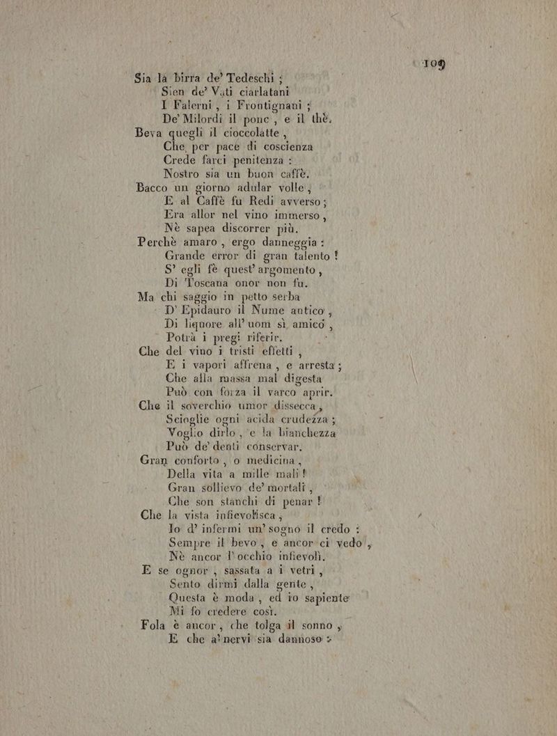 Sia la birra de’ Tedeschi ; ‘ Sien de’ Vati ciarlatani I Falerni, i Frontignani ; De” Milordi il ponc, e il thè, Beva quegli il cioccolatte , Che, per pace di coscienza Crede farci penitenza : Nostro sia un buon caffè. Bacco un giorno adular volle, E al Caffè fu Redi avverso; Era allor nel vino immerso, Nè sapea discorrer più. Perchè amaro , ergo danneggia : Grande error di gran talento ! S’ egli fè quest’ argomento, Di Toscana onor non fu. Ma chi saggio in petto serba D' Epidauro il Nume antico , Di liquore all’ uom sì amied , Potrà 1 pregi riferir, Che del vino i tristi effetti , E i vapori affrena, e arresta; | Che alla massa mal digesta Può con forza il varco aprir. Che il soverchio umor dissecca, Sciaglie ogni acida cr udezza ;  Voglio dirlo , e la bianchezza Può de’ denti conservar. Gran conforto, o medicina, ‘ Della vita a mille mali! Gran sollievo de’ mortali , Che son stanchi di penar È Che la vista infievotisca, È Jo d’ infermi un’ sogno il credo : Sempre il bevo, e ancor ci vedo , Nè ancor l'occhio infievolì. E se ognor, sassata a 1 vetri, Sento dirmi dalla gente, Questa è moda , ed io sapiente Mi fo credere così. Fola è ancor, che tolga il sonno , E che a’ nervi sia dannoso +
