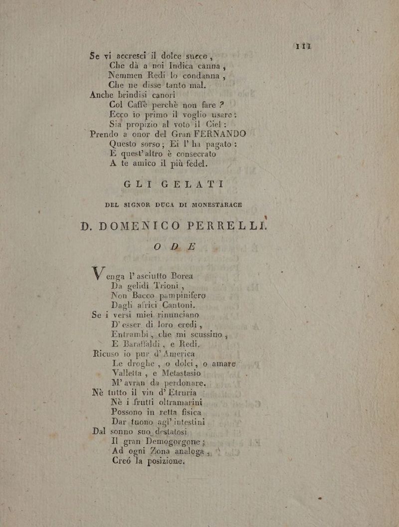 Se vi accresci il dolce sueco, Che dà a noi Indica canna, Nemmen Redi lo condanna, Col Caffè perchè nori fare 2 Ecco io primo il voglio usare: Sia propizio al voto il Ciel: Prendo a onor del Gran FERNANDO Questo sorso; Ei l’ ha pagato: E quest'altro è consecrato A te amico il più fedel. GL'I GELATI DEL SIGNOR DUCA DI MONESTARACE Old i (1 Vada l’ asciutto Borea Da gelidi Trioni, Non Bacco pampinifero Dagli africi Cantoni. Se i versi miei rinunciano D'esser di loro eredi, Entrambi, che mi scussino ; E Baraffaldi, e Redi, Ricuso io pur d’ America . Valleita, e Metastasio M° avran da perdonare. Nè intto il vin d’ Etruria Nè i frutti oltramarini Possono in retta fisica Dar .tuono agì’ intestini Dal sonno suo. destatosi Il gran Demogor gone ; : Ad ogni Zona. analoga ,, ) Creò la posizione, Til