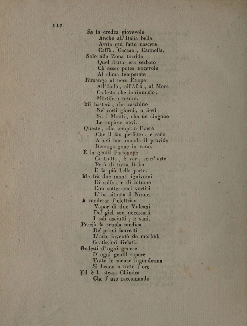 II? - Se le credea giovevole Anche all’ Italia bella Avria qui fatto nascere Caffè , Caccao , Cannella, Solo alla Zona torrida Quel frutto era serbato Ch° esser potea nocevole Al clima temperato Rimanga al nero Etiope All'Indò, all’Afro, al Moro Codesto che io rinuncio, Mprtifero tesoro. Ri basterà, che caschino Ne corti giorni, o lievi Sù i Monti, che ne cingone Le copiose nevi. Queste, che iempran 1° aere Che il fan perfetto , e sano A noi non manda il provido Demogorgone in vano. È la ventil Partenope Costrutta ; è ver, senz’ arte Però di tutta Hiha È la più bella parte. Ma frà due monti ignivomi Di solfo, e di bitume Con sotterranei vortici L’ ha situata il Nume. A. moderar l’ elettrico Vapor di due Vulcani Del giel son necessarii I sali asciutti, e sani. De? primi laureati L'arte inventò de morbidi Gratissimi Gelati. fire d’ ogni genere D'ogni gentil sapore Tutte le mense ingombrane Si beono a tutte ]’ ore Ed è la stessa Chimica