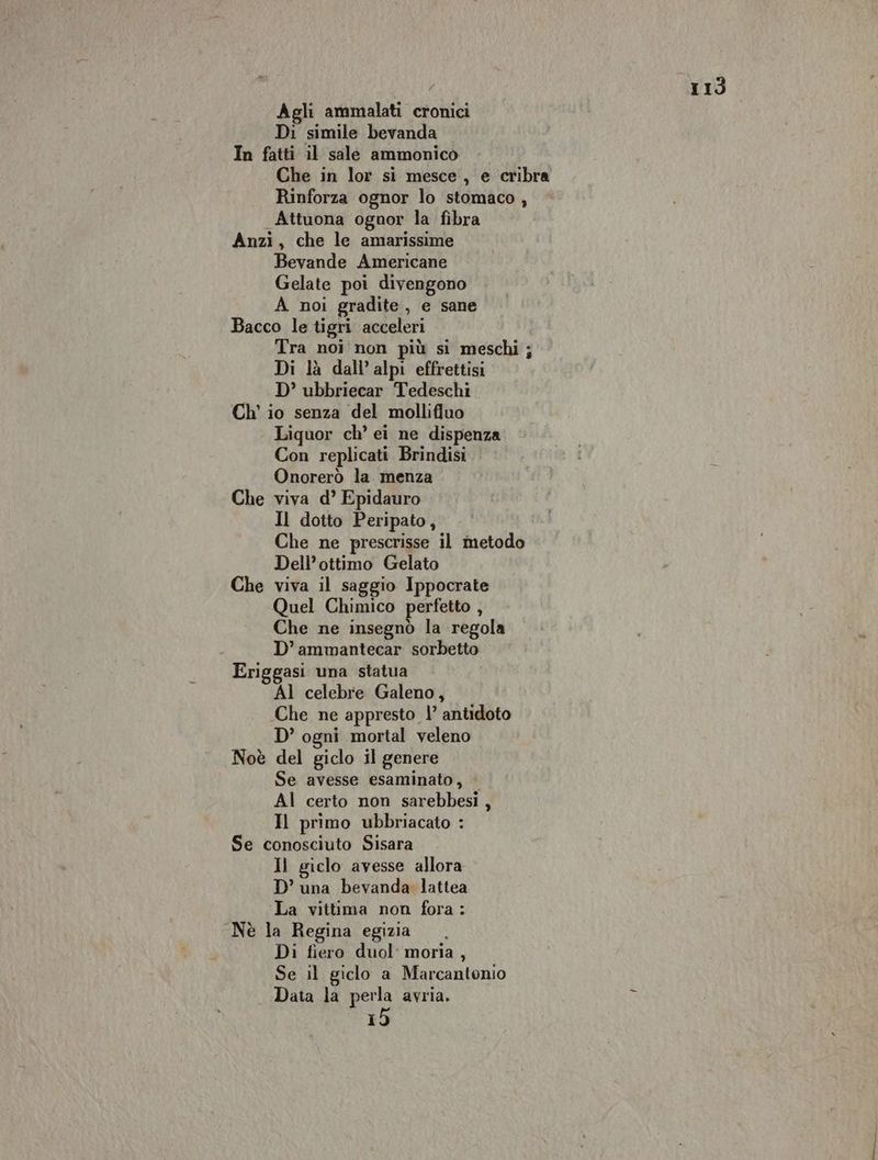 Agli ammalati cronici Di simile bevanda In fatti il sale ammonico Che in lor si mesce, e cribra Rinforza ognor lo stomaco , Attuona ognor la fibra Anzi, che le amarissime Bevande Americane Gelate poi divengono A noi gradite , e sane Bacco le tigri acceleri Tra noi non più si meschi ; Di là dall’alpi effrettisi D’ ubbriecar Tedeschi Ch' io senza del mollifluo Liquor ch’ ei ne dispenza Con replicati Brindisi Onorerò la menza Che viva d’ Epidauro Il dotto Peripato, Che ne prescrisse il metodo Dell’ottimo Gelato Che viva il saggio Ippocrate Quel Chimico perfetto , Che ne insegnò la regola D’ammantecar sorbetto Eriggasi una statua AI celebre Galeno, Che ne appresto |’ antidoto D’ ogni mortal veleno Noè del giclo il genere Se avesse esaminato, Al certo non sarebbesi, Il primo ubbriacato : Se conosciuto Sisara Il giclo avesse allora D’ una bevanda lattea La vittima non fora: Nè la Regina egizia Di fiero duol: moria , Se il giclo a Marcantonio Data la perla avria, 15