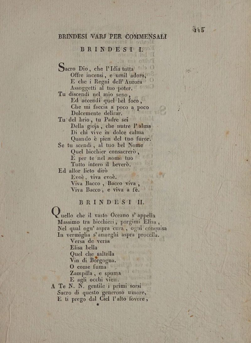 BRINDESI VARJ PER COMMENSALI BRINDEST I°. Sacro Did, che PIAiAtaa cito € 1% Offre incensi, e ‘umil ‘adora;' # E che i Regni dell Aurota Assoggetti al tuo ‘poter. | ‘ Tu discendi nel mio seno, Ed accendi quel bel foco, Che mi faccia a poco a poco Dolcemente delirar. Tu' del brio, tu Padre sei Della gioja , che nutre 1’ alma Di chi vive in dolce calma Quando è pien del tuo furor. Se tu scendi, al tuo bel Nome Quel bicchier consacrerò , E per te nel nome tuo Tutto intero il beverò. Ed allor lieto dirò Evoè, viva evoè. Viva Bacco , Bacco viva , Viva Bacco, e viva a fè. BRINDEST IL Vito che il vasto Oceano s° appella Massimo tra bicchieri, porgimi Elisa, Nel qual ogn’ aspra cura, ogni conquisa In vermiglia s° anneghi aspra procella. Versa de versa Elisa bella Quel che saltella Vin di Borgogna. O come fuma ©. Zampilla, e spuma E agli occhi vien. A Te N. N. gentile i primi sorsi Sacro di questo generoso umore, E t prego dal Ciel l'alto fovore , è