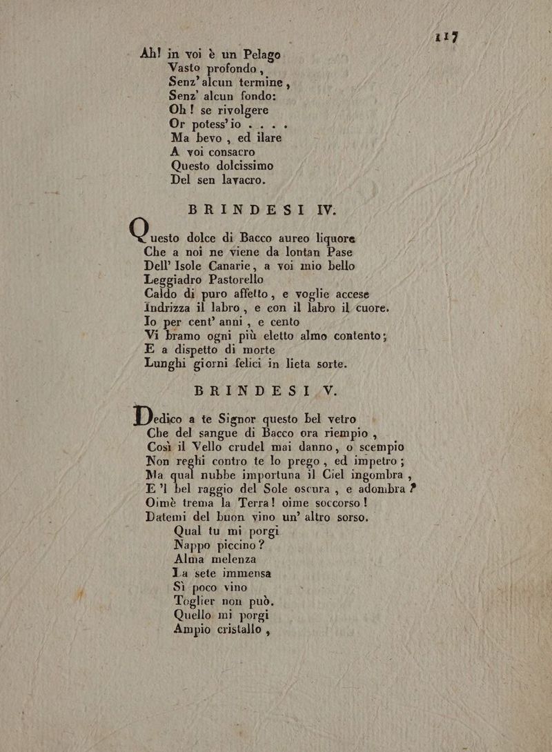 Ah! in voi è un Pelago Vasto profondo , Senz’alcun termine, Senz' alcun fondo: Oh! se rivolgere Or potess'io . . . + Ma bevo , ed ilare A voi consacro Questo dolcissimo Del sen lavacro. BRINDESI 1IV. O esto dolce di Bacco aureo liquore Che a noi ne viene da lontan Pase Dell’ Isole Canarie, a voi mio bello Leggiadro Pastorello Caldo di puro affetto, e voglie accese Indrizza il labro, e con il labro il cuore. Io per cent’ anni, e cento Vi bramo ogni più eletto almo contento; E a dispetto di morte Lunghi giorni felici in lieta sorte. BRINDESI.V. Dedico a te Signor questo bel vetro Che del sangue di Bacco ora riempio , Così il Vello crudel mai danno, o scempio Non reghi contro te lo prego, ed impetro; Ma qual nubbe importuna il Ciel ingombra , E ’| bel raggio del Sole oscura, e adombra 2 Oimè trema la Terra! oime soccorso ! Datemi del buon vino un? altro sorso. Qual tu mi porgi Nappo piccino ? Alma melenza La sete immensa Sì poco vino Toglier non può. Quello mi porgi Ampio cristallo ,