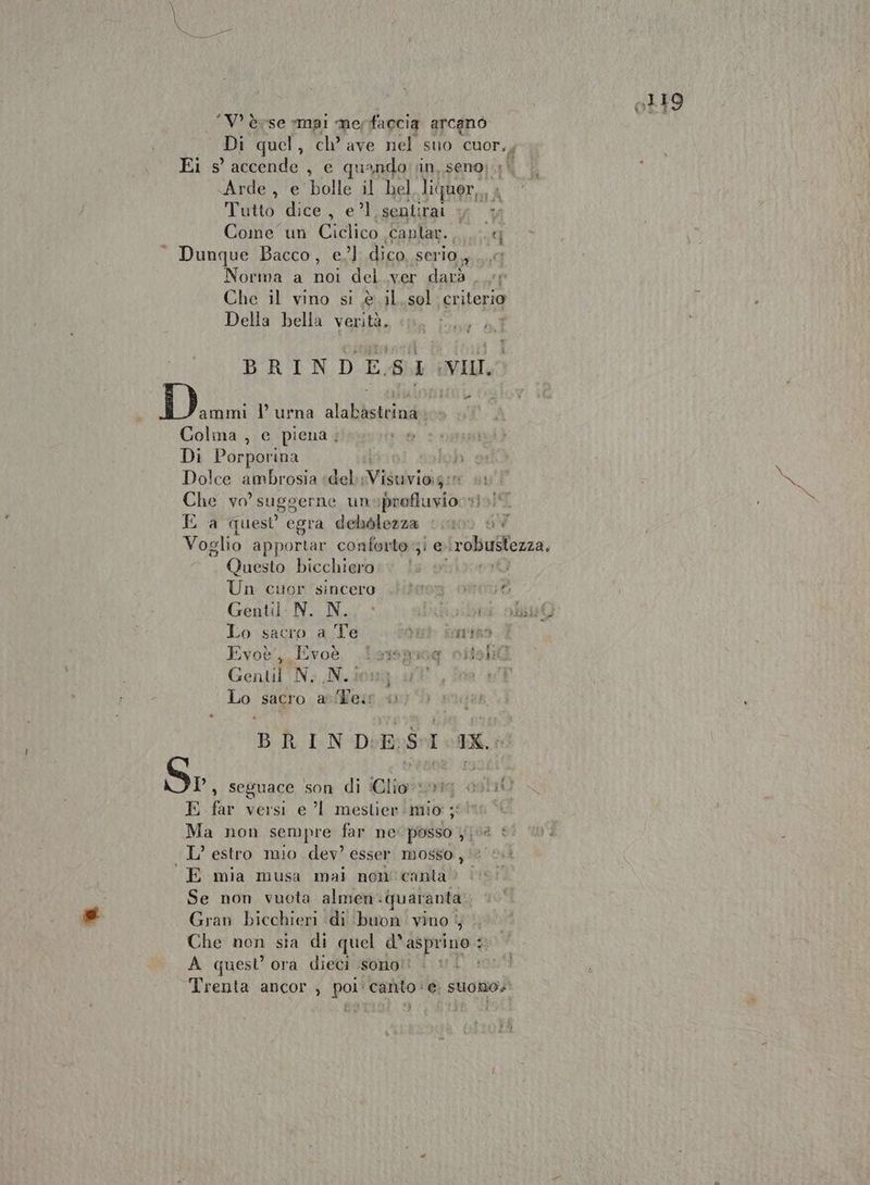 ‘V èvse «mai me faccia arcano Arde , e bolle il hel liquer,,, Tutto dice , el. sentirai + x Come un Ciclico caplar. H Dunque Bacco, e.’ dico, serio, ..,7 Norma a noi del.ver dard . cr Che il vino si è il.sol criterio Della bella verità. BRINDE-SI :VII. Danni l’ urna alabastrina» Colma , e piena; Di Porporina i Ji se Dolce ambrosia | del SV ulrioie: TOT Che yo? suggerne unoprofluvio sì.) E a quest egra debolezza cio) ui Questo bicchiero Un cuor'sincero. .Hifeona osoud Gentil: N. N.» SAT tai Lo sacro a Te Yu iomntan Evoè', Evoè lasmiog citshil] Gentili N. N. Lo sacro. asiflern 4 BRIN DES IX. Sr, seguace son di iGliov uri ast10 E far versi e ’l mestier mio ; Ma non sempre far ne posso 0 * L’ estro mio dev? esser mosso, E mia musa mai non'canta > | Se non vuota almen- quaranta. Gran bicchieri di buon vino 4 Che non sia di quel d° asprino : 3; A quest’ ora dieci sono! i Trenta ancor , poli canto ‘e | SUONO»