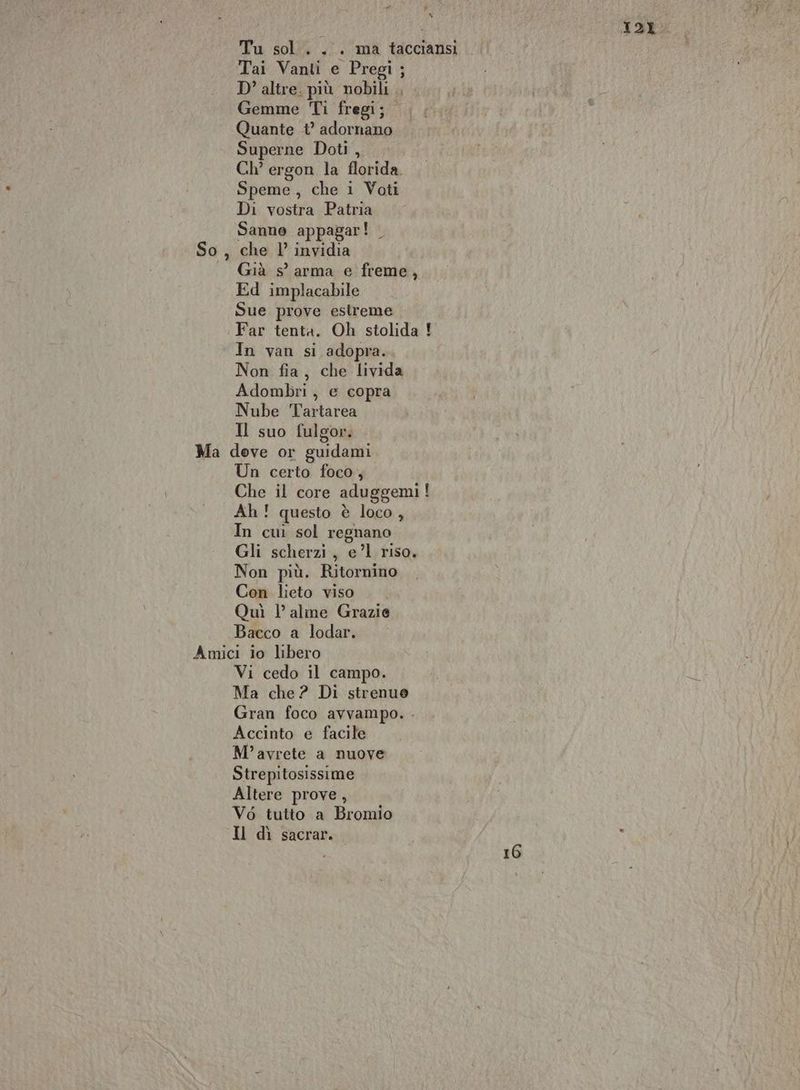 , » È 12% Tu sol... ma tacciansi Tai Vanti e Pregi ; D’ altre. più nobili , Gemme Ti fregi; Quante ° adornano Superne Doti , Ch° ergon la florida. Speme, che 1 Voti Di vostra Patria Sanne appagar! _ So, che l’ invidia Già s’ arma e freme, Ed implacabile Sue prove estreme Far tenta. Oh stolida ! In van si adopra. Non fia, che livida Adombri , e copra Nube Tartarea Il suo fulgor. Ma deve or guidami Un certo foco, Che il core aduggemi! Ah! questo è loco, In cui sol regnano Gli scherzi, e’l riso. Non più. Ritornino Con lieto viso Quì 1° alme Grazie Bacco a lodar. Amici io libero Vi cedo il campo. Ma che? Di strenuo Gran foco avvampo. Accinto e facile M°’avrete a nuove Strepitosissime Altere prove, Vé6 tutto a Bromio Il dì sacrar. . 16