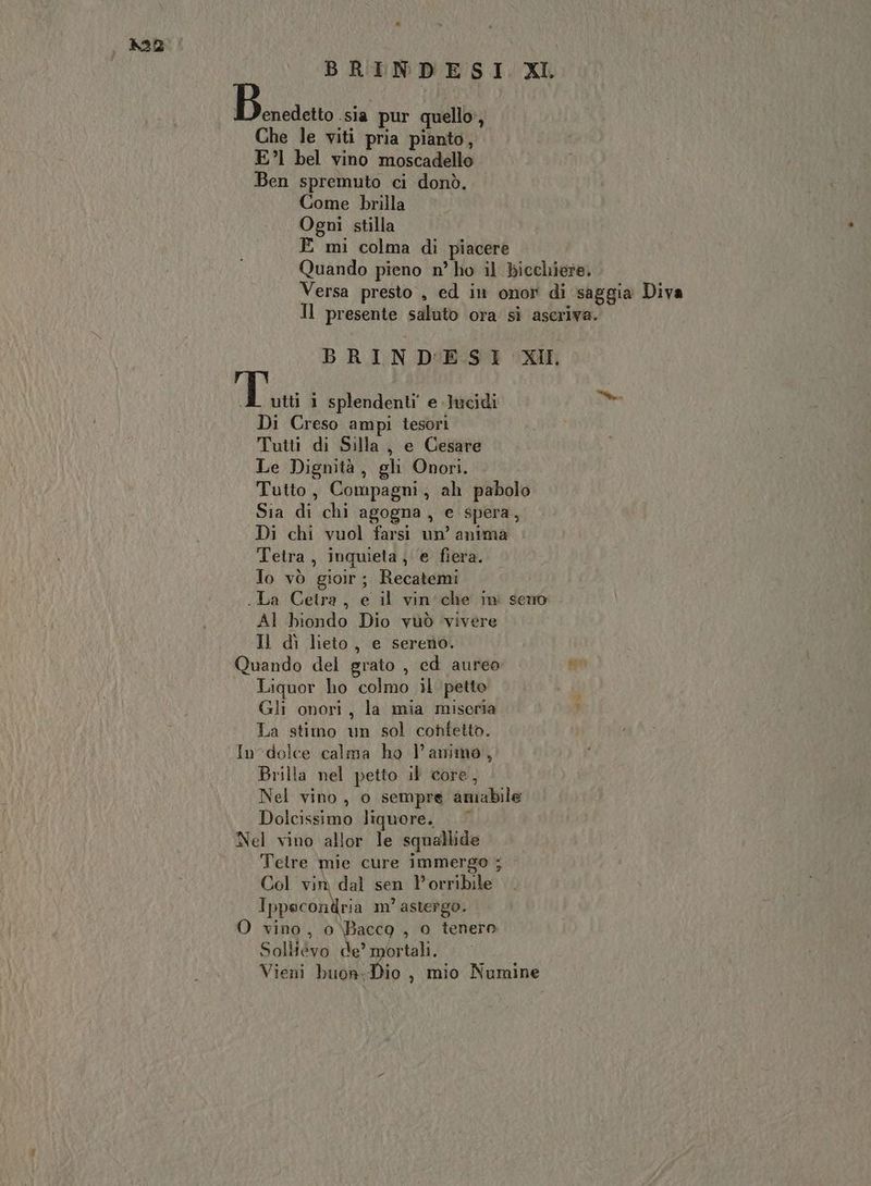 BRINDESI XI. Bai .sia pur quello, Che le viti pria pianto, E?l bel vino moscadello Ben spremuto ci donò. Come brilla Ogni stilla E mi colma di piacere Quando pieno n° ho il bicchiere. Versa presto , ed in onor di saggia Diva Il presente saluto ora sì aseriva. BRINDESI XI dia i splendenti e Jucidi sm Di Creso ampi tesori Tutti di Silla, e Cesare Le Dignità, gh Onori. Tutto, Compagni, ah pabolo Sia di chi agogna, e spera, Di chi vuol farsi un’ anima Tetra, inquieta, e fiera. Jo vò gioir; Recatemi .La Cetra, e il vin'che ini seno Al biondo Dio vuò vivere Il dì lieto, e sereno. Quando del grato , ed aureo Ki Liquor ho colmo il petto Gli onori, la mia miseria ) La stimo un sol confetto. In dolce calma ho l'animo, Brilta nel petto il core, Nel vino, o sempre amabile Dolcissimo liquore. Nel vino allor le squallide Telre mie cure immergo ; Col vin dal sen P’orribile Ippecondria m’ astergo. O vino, 0\Baccg , o tenero Soliiévo de’ mortali. Vieni buon:Dio , mio Numine