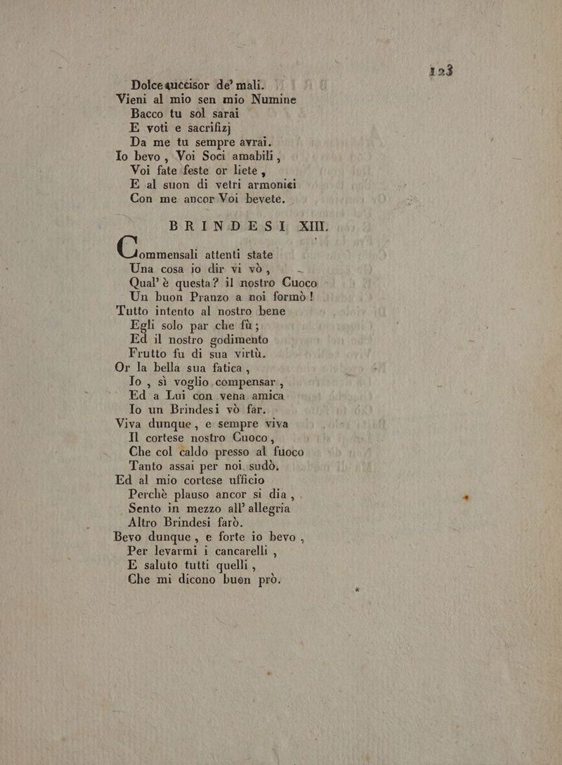 Dolce quccisor de’ mali. Vieni al mio sen mio Numine Bacco tu sol sarai E voti e sacrifiz] Da me tu sempre avrai. Io bevo, Voi Soci amabili, Voi fate feste or liete, E al suon di vetri armoniei Con me ancor Voi bevete. Ci attenti state Una cosa io dir vi vò, è, Qual’ è questa? il nostro Cuoco Un buon Pranzo a noi formò! Tutto intento al nostro bene Egli solo par che fù; Ed il nostro godimento Frutto fu di sua virtù. Or la bella sua fatica, Jo , sì voglio compensar , Ed a Lui con vena amica To un Brindesi vò far. Viva dunque, e sempre viva Il cortese nostro Cuoco, Che col caldo presso al fuoco Tanto assai per noi. sudò, Ed al mio cortese ufficio Perchè plauso ancor si dia, . Sento in mezzo all’ allegria Altro Brindesi farò. Bevo dunque , e forte io bevo , Per levarmi i cancarelli , E saluto tutti quelli ,