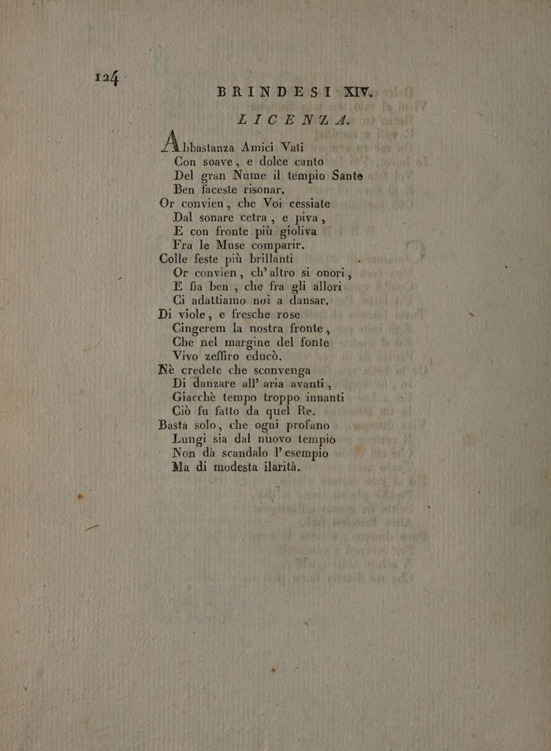 BRINDESI XV. LT C'E Noaid: A rbastanza Amici. Vati Con soave, e dolce canto Del gran Nume il tempio Sante Ben faceste risonar. Or convien, che Voi cessiate Dal sonare cetra, e piva, E con fronte più gioliva Fra le Muse comparir. Colle feste più brillanti , Or convien, ch’altro si onori, E fia ben, che fra gli allori Ci adattiamo noi a dansar, Di viole, e fresche rose Cingerem la nostra fronte, Che nel margine del fonte Vivo zeffiro educò. Nè credete che sconvenga Di danzare all’ aria avanti, Giacchè tempo troppo innanti Ciò fu fatto da quel Re. Basta solo, che ogni profano Lungi sia dal nuovo tempio Non dà scandalo l’ esempio Ma di modesta ilarità.