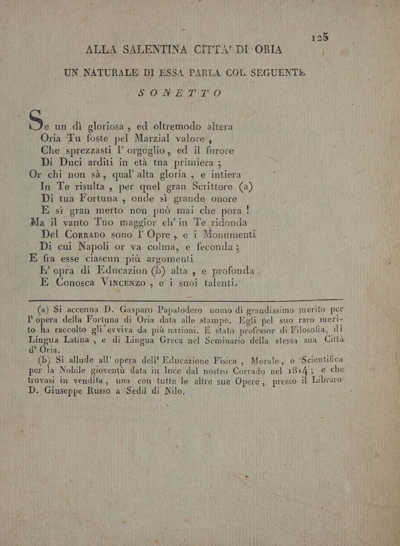 ALLA SALENTINA CITTA’ DI ORIA UN NATURALE DI ESSA PARLA COL SEGUENTE È OICR AINTO S. un dì gloriosa , ed oltremodo altera Oria ‘Fu foste pel Marzial valore , / Che sprezzasti l’ orgoglio, ed il furore Di Duci arditi in età tua primiera ; Or chi non sà, qual’ alta gloria , e intiera In Te risulta, per quel gran Scrittore (a) Di tua Fortuna , onde sì grande onore E sì gran merto non può mai che pora ! Ma il vanto Tuo maggior ch’ in Te ridonda Del Corrapo sono l Opre, e i Monumenti Di cui Napoli or va colma, e feconda; E fra esse ciascun più argomenti g E’ opra di Educazion (b) alta, e profonda E Conosca Vincenzo , e i suoi talenti. e (a) Si accenna D. Gasparo Papatodero uomo di grandissimo merito per l’opera della Fortuna di Oria data alle stampe. Egli pel suo raro meri- to ha raccolto gli evviva da più nazioni. È stato professor di Filosofia, di Lingua Latina , e di Lingua Greca nel Seminario della stessa sua Città d’ Oria. (b) Si allude all’ opera dell’ Educazione Fisica, Morale, o *Scientifica per la Nobile gioventù data in luce dal nostro Corrado nel 1814; © che trovasi in vendita, una con tutte le altre sue Opere, presso il Libraro' D. Giuseppe Russo a Sedil di Nilo,