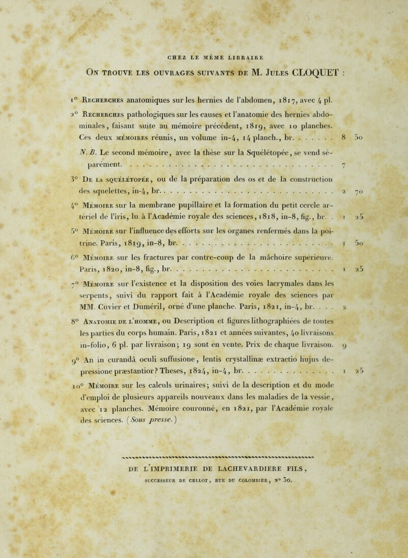 CHEZ LE MÊME LIBRAIRE On trouve les ouvrages suivants de M. Jules CLOQUET : i° Recherches anatomiques sur les hernies de l’abdomen, 1817, avec 4 pl- 2.0 Recherches pathologiques sur les causes et l’anatomie des hernies abdo- minales, faisant suite au mémoire précédent, 1819, avec 10 planches. Ces deux mémoires réunis, un volume in-4, i4planch., br 8 5o N.B. Le second mémoire, avec la thèse sur la Squélétopée, se vend sé- parément 7 3° De la squélétopée, ou de la préparation des os et de la construction des squelettes, in-4, br 2 70 4° Mémoire sur la membrane pupillaire et la formation du petit cercle ar- tériel de l’iris, lu à l’Académie royale des sciences, 1818, in-8, fig., br. . i 25 5° Mémoire sur l’influence des efforts sur les organes renfermés dans la poi- trine. Paris, 1819, in-8, br 1 5o 6° Mémoire sur les fractures par contre-coup de la mâchoire supérieure. Paris, 1820, in-8, fig , br 1 2 5 70 Mémoire sur l’existence et la disposition des voies lacrymales dans les serpents, suivi du rapport fait à l’Académie royale des sciences par MM. Cuvier et Duméril, orné d’une planche. Paris, 1821, in-4, br. . . 2 8° Anatomie de l’homme, ou Description et figures lithographiées de toutes les parties du corps humain. Paris, 1821 et années suivantes, 40 livraisons 111-folio, 6 pl. par livraison; 19 sont en vente. Prix de chaque livraison. 9 90 An in curandâ oculi suffusione, lentis crystallinæ extractio hujus de- pressione præstantior? Theses, 1824, in-4, br i 25 io° Mémoire sur les calculs urinaires; suivi de la description et du mode d’emploi de plusieurs appareils nouveaux dans les maladies de la vessie, avec 12 planches. Mémoire couronné, en 1821, par l’Académie royale des sciences. ( Sous presse. ) DE L IMPRIMERIE DE LACHEVARDIERE FILS,