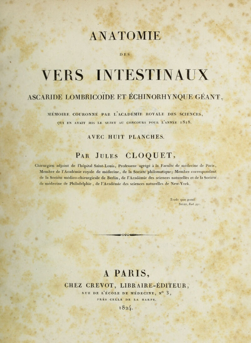 DES VERS INTESTINAUX ASCARIDE LOMBRICOÏDE ET ÉCHINORHYNQUE GÉANT, MÉMOIRE COURONNÉ PAR l’aCADÉMIE ROYALE DES SCIENCES, QUI EN AVAIT MIS I.E SUJET AU CONCOURS POUR I.’aNNÉE 1 818. AVEC HUIT PLANCHES. Par Jules CLQQUET, Chirurgien adjoint de l’hôpital Saint-Louis, Professeur agrégé à la Faculté de médecine de Paris, Membre de l’Académie royale de médecine, de la Société philomatique; Membre correspondant de la Société médico-chirurgicale de Berlin, de l’Académie des sciences naturelles et de la Société de médecine de Philadelphie , de l’Académie des sciences naturelles de New-York. Trado quæ potui. Selle, Rud. pyr. A PARIS, CHEZ CREVOT, LIBRAIRE-ÉDITEUR, rue de l’école de médecine, n° 3, PRÈS CELLE DE LA HARPE.