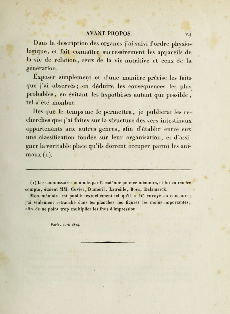 vij Dans la description des organes j’ai suivi l’ordre physio- logique, et fait connaître successivement les appareils de la vie de relation, ceux de la vie nutritive et ceux de la génération. Exposer simplement et d’une manière précise les faits que j’ai observés; en déduire les conséquences les plus probables, en évitant les hypothèses autant que possible , tel a été monbut. Dès que le temps me le permettra, je publierai les re- cherches que j’ai faites sur la structure des vers intestinaux appartenants aux autres genres, afin d’établir entre eux une classification fondée sur leur organisation, et d’assi- gner la véritable place qu’ils doivent occuper parmi les ani- maux (1). (1) Les commissaires nommés par l’académie pour ce mémoire, et lui en rendre compte, étaient MM. Cuvier, Duméril, Latreille, Bosc, Delamarck. Mon mémoire est publié textuellement tel qu’il a été envoyé au concours ; j’ai seulement retranché dans les planches les figures les moins importantes, afin de ne point trop multiplier les frais d’impression. Paris, avril 1824.