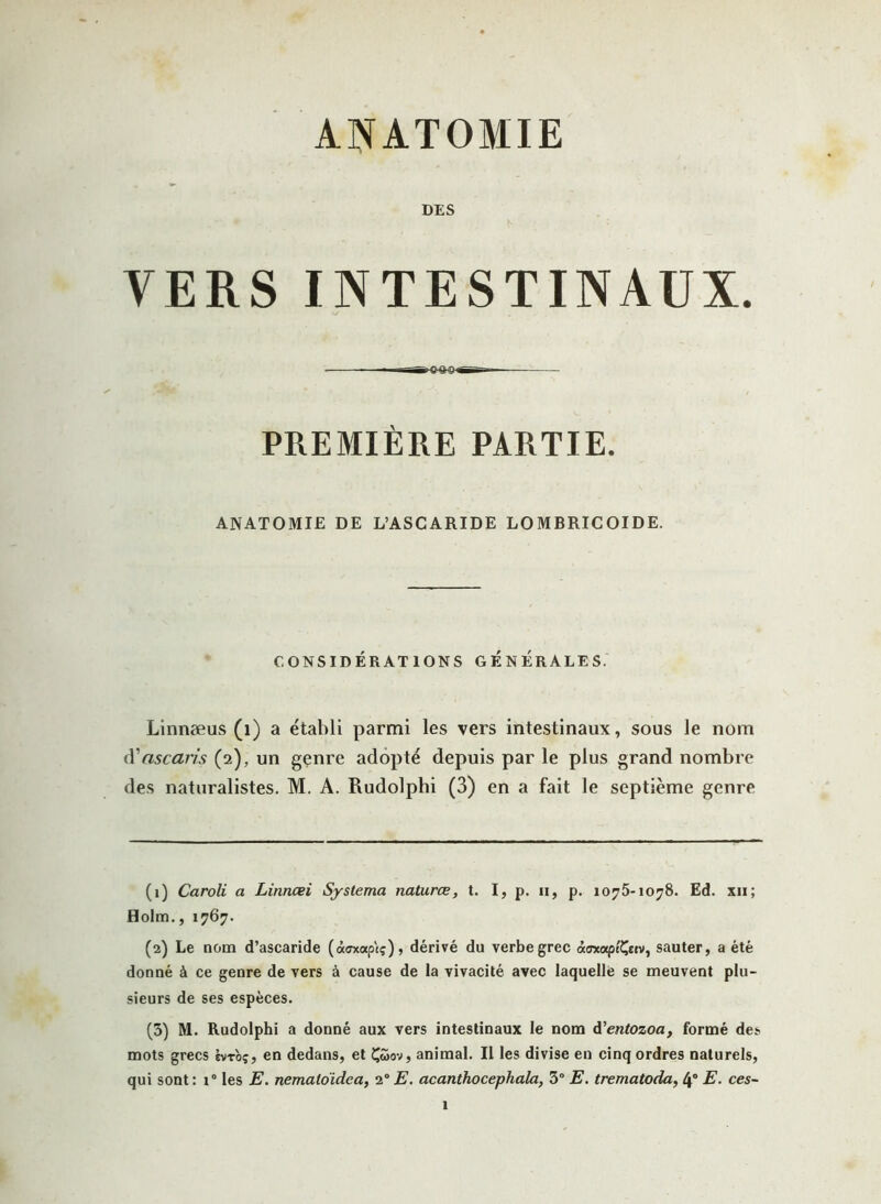 ANATOMIE DES VERS INTESTINAUX. PREMIÈRE PARTIE. ANATOMIE DE L’ASCARIDE LOMBRICOIDE. CONSIDÉRATIONS GENERALES. Linnæus (1) a établi parmi les vers intestinaux, sous le nom (Vascaris (2), un genre adopté depuis par le plus grand nombre des naturalistes. M. A. Rudolphi (3) en a fait le septième genre (1) Caroli a Linncei Systema natures, t. I, p. 11, p. 1075-1078. Ed. xii; Holm., 1767. (2) Le nom d’ascaride (àoxap'tç), dérivé du verbe grec à<ncapt'Ç«v, sauter, a été donné à ce genre de vers à cause de la vivacité avec laquelle se meuvent plu- sieurs de ses espèces. (3) M. Rudolphi a donné aux vers intestinaux le nom d’entozoa, formé des mots grecs biroç, en dedans, et Çéoov, animal. Il les divise en cinq ordres naturels, qui sont : 1° les E. nemalo'idea, 20 E. acanthocephala, 3° E. trematoda, 4° E. ces- l